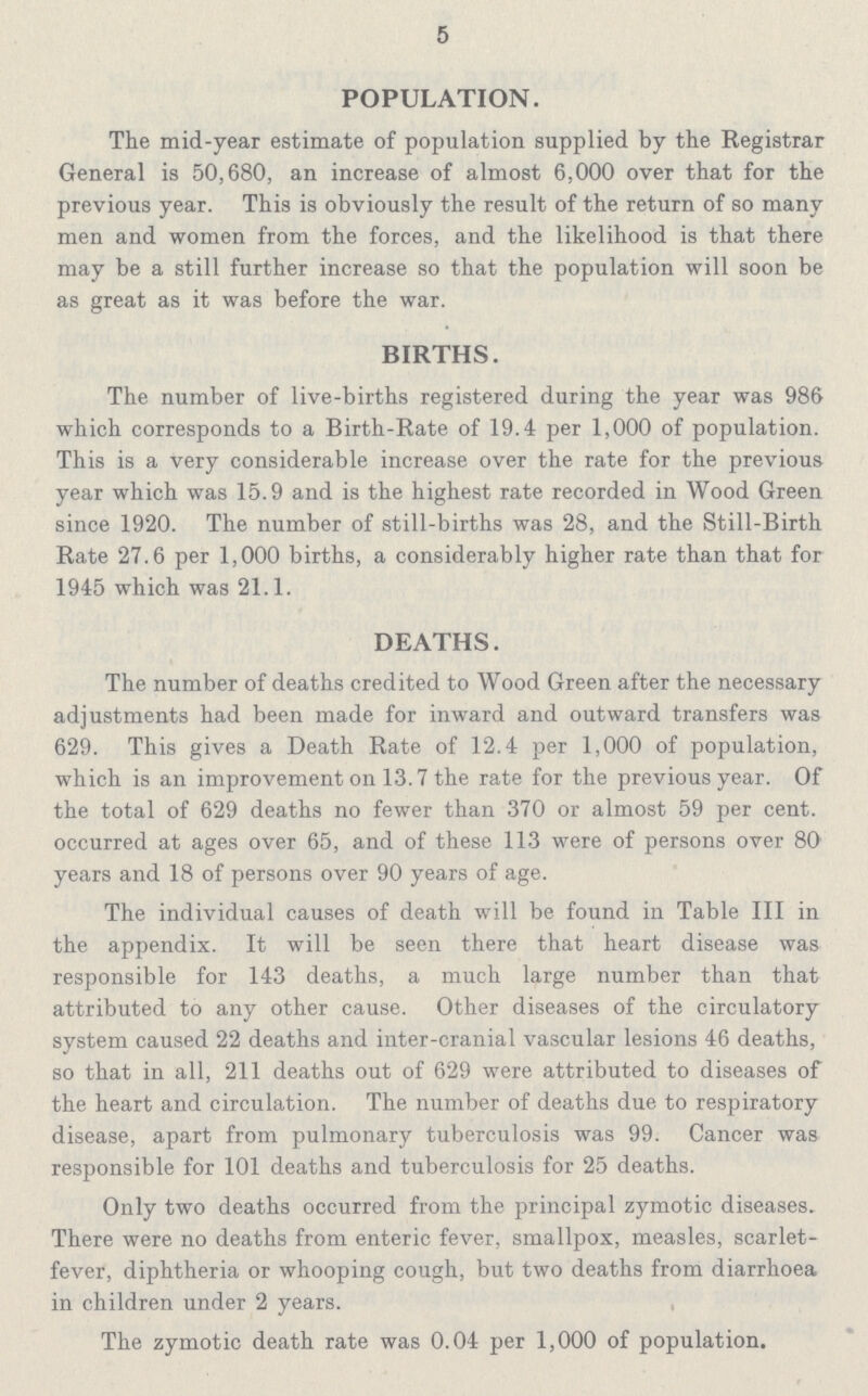 5 POPULATION. The mid-year estimate of population supplied by the Registrar General is 50,680, an increase of almost 6,000 over that for the previous year. This is obviously the result of the return of so many men and women from the forces, and the likelihood is that there may be a still further increase so that the population will soon be as great as it was before the war. BIRTHS. The number of live-births registered during the year was 986 which corresponds to a Birth-Rate of 19.4 per 1,000 of population. This is a very considerable increase over the rate for the previous year which was 15.9 and is the highest rate recorded in Wood Green since 1920. The number of still-births was 28, and the Still-Birth Rate 27.6 per 1,000 births, a considerably higher rate than that for 1945 which was 21.1. DEATHS. The number of deaths credited to Wood Green after the necessary adjustments had been made for inward and outward transfers was 629. This gives a Death Rate of 12.4 per 1,000 of population, which is an improvement on 13.7 the rate for the previous year. Of the total of 629 deaths no fewer than 370 or almost 59 per cent, occurred at ages over 65, and of these 113 were of persons over 80 years and 18 of persons over 90 years of age. The individual causes of death will be found in Table III in the appendix. It will be seen there that heart disease was responsible for 143 deaths, a much large number than that attributed to any other cause. Other diseases of the circulatory system caused 22 deaths and inter-cranial vascular lesions 46 deaths, so that in all, 211 deaths out of 629 were attributed to diseases of the heart and circulation. The number of deaths due to respiratory disease, apart from pulmonary tuberculosis was 99. Cancer was responsible for 101 deaths and tuberculosis for 25 deaths. Only two deaths occurred from the principal zymotic diseases. There were no deaths from enteric fever, smallpox, measles, scarlet fever, diphtheria or whooping cough, but two deaths from diarrhoea in children under 2 years. The zymotic death rate was 0.04 per 1,000 of population.