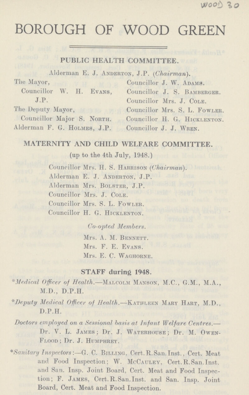 WOOD 30 BOROUGH OF WOOD GREEN PUBLIC HEALTH COMiMITTEE. Alderman E. J. Anderton, J.P. (Chairman). The Mayor, Councillor W. II. Evans, J.P. The Deputy Mayor, Councillor Major S. North. Alderman F. G. Holmes, J.P. Councillor J. W. Adams. Councillor J. S. Bamberger. Councillor Mrs. J. Cole. Councillor Mrs. S. L. Fowler. Councillor II. G. Hicklenton. Councillor J. J. Wren. MATERNITY AND CHILD WELFARE COMMITTEE. (up to the 4th July, 1948.) Councillor Mrs. H. S. Harrison (Chairman). Alderman E. J. Anderton, J.P. Alderman Mrs. Bolster, J.P. Councillor Mrs. J. Cole. Councillor Mrs. S. L. Fowler. Councillor H. G. Hicklenton. Co-opted Members. Mrs. A. M. Bennett. Mrs. F. E. Evans. Mrs. E. C. Waghorne. STAFF during 1948. * Medical Officer of Health.—Malcolm Manson, M.C., G.M., M.A., M.D., D.P.H. *Deputy Medical Officer of Health.—Kathleen Mart Hart, M.D., D.P.H. Doctors employed on a Sessional basis at Infant Welfare Centres.— Dr. Y. L. James; Dr. J. Waterhouse; Dr. M. Owen Flood ; Dr. J. Humphrey. * Sanitary Inspectors:—G. C. Billing, Cert. R.San. Inst., Cert. Meat and Food Inspection; W. McCauley, Cert.R.San.Inst, and San. Insp. Joint Board, Cert. Meat and Food Inspec tion; F. James, Cert.R.San.Inst, and San. Insp. Joint Board, Cert. Meat and Food Inspection.