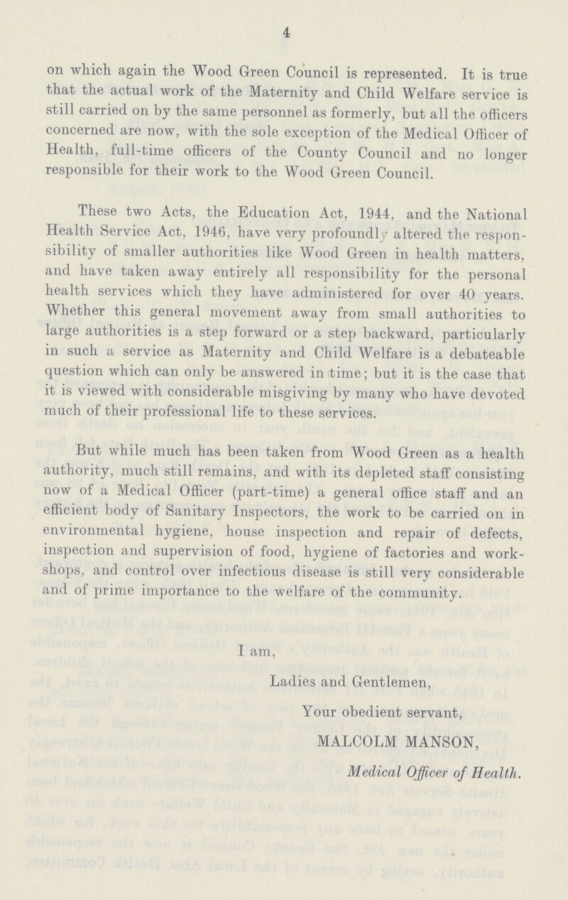 4 on which again the Wood Green Council is represented. It is true that the actual work of the Maternity and Child Welfare service is still carried on by the same personnel as formerly, but all the officers concerned are now, with the sole exception of the Medical Officer of Health, full-time officers of the County Council and no longer responsible for their work to the Wood Green Council. These two Acts, the Education Act, 1944, and the National Health Service Act, 1946, have very profoundly altered the respon sibility of smaller authorities like Wood Green in health matters, and have taken away entirely all responsibility for the personal health services which they have administered for over 40 years. Whether this general movement away from small authorities to large authorities is a step forward or a step backward, particularly in such a service as Maternity and Child Welfare is a debateable question which can only be answered in time; but it is the case that it is viewed with considerable misgiving by many who have devoted much of their professional life to these services. But while much has been taken from Wood Green as a health authority, much still remains, and with its depleted staff consisting now of a Medical Officer (part-time) a general office staff and an efficient body of Sanitary Inspectors, the work to be carried on in environmental hygiene, house inspection and repair of defects, inspection and supervision of food, hygiene of factories and work shops, and control over infectious disease is still very considerable and of prime importance to the welfare of the community. I am, Ladies and Gentlemen, Your obedient servant, MALCOLM MANSON, Medical Officer of Health.