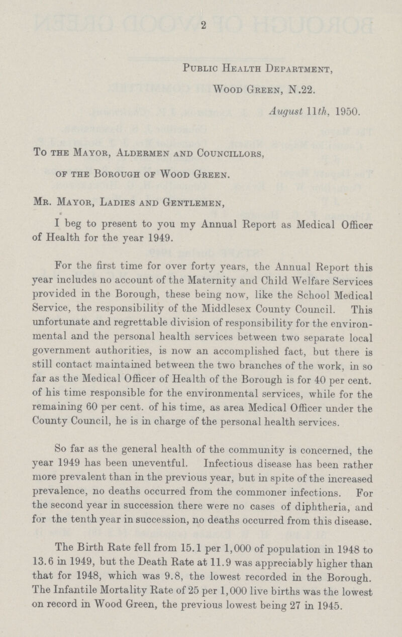 2 Public Health Department, Wood Green, N.22. August 11th, 1950. To the Mayor, Aldermen and Councillors, of the Borough of Wood Green. Mr. Mayor, Ladies and Gentlemen, I beg to present to you my Annual Report as Medical Officer of Health for the year 1949. For the first time for over forty years, the Annual Report this year includes no account of the Maternity and Child Welfare Services provided in the Borough, these being now, like the School Medical Service, the responsibility of the Middlesex County Council. This unfortunate and regrettable division of responsibility for the environ mental and the personal health services between two separate local government authorities, is now an accomplished fact, but there is still contact maintained between the two branches of the work, in so far as the Medical Officer of Health of the Borough is for 40 per cent, of his time responsible for the environmental services, while for the remaining 60 per cent, of his time, as area Medical Officer under the County Council, he is in charge of the personal health services. So far as the general health of the community is concerned, the year 1949 has been uneventful. Infectious disease has been rather more prevalent than in the previous year, but in spite of the increased prevalence, no deaths occurred from the commoner infections. For the second year in succession there were no cases of diphtheria, and for the tenth year in succession, no deaths occurred from this disease. The Birth Rate fell from 15.1 per 1,000 of population in 1948 to 13.6 in 1949, but the Death Rate at 11.9 was appreciably higher than that for 1948, which was 9.8, the lowest recorded in the Borough. The Infantile Mortality Rate of 25 per 1,000 live births was the lowest on record in Wood Green, the previous lowest being 27 in 1945.