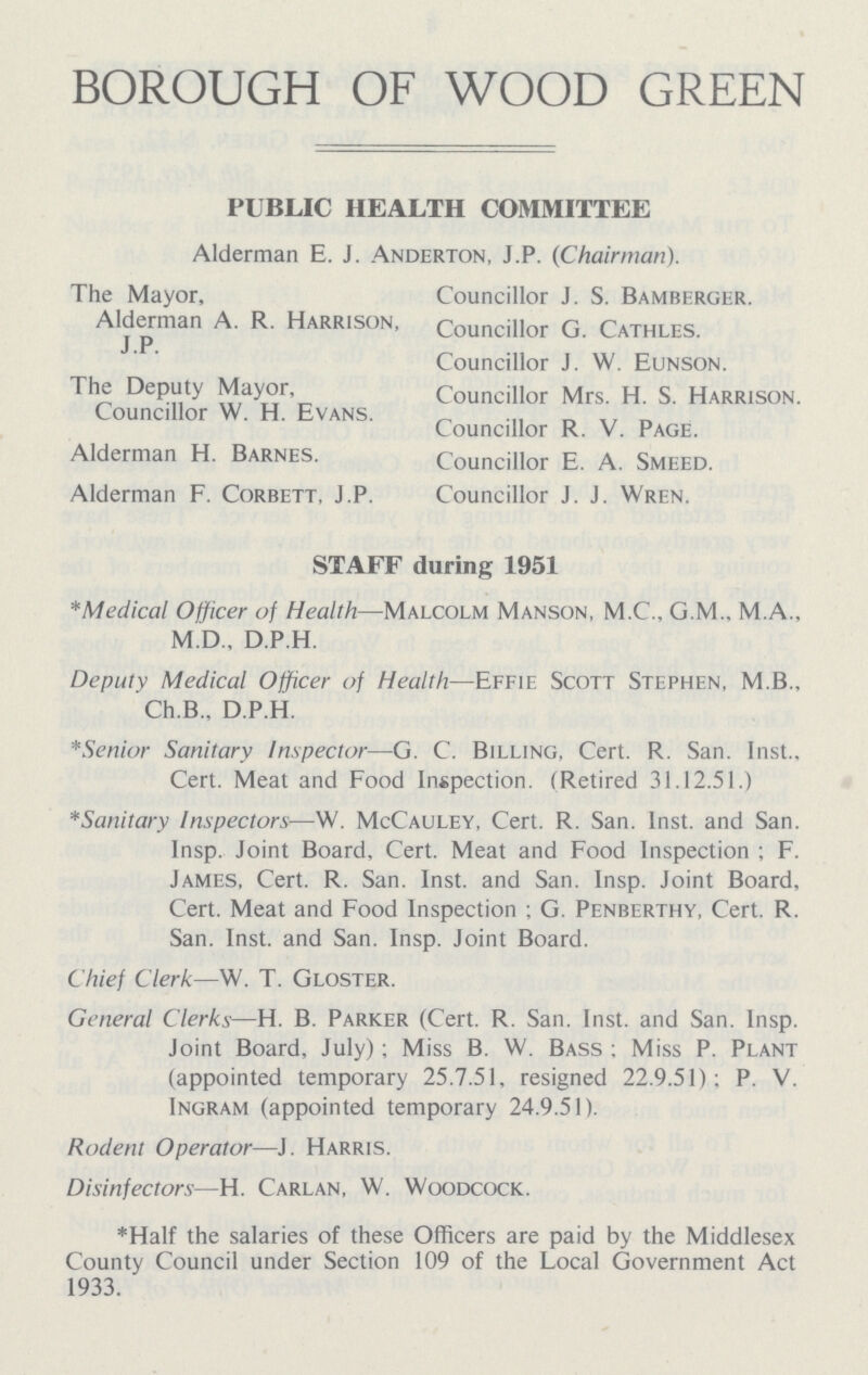 BOROUGH OF WOOD GREEN PUBLIC HEALTH COMMITTEE Alderman E. J. Anderton, J.P. (Chairman). The Mayor, Councillor J. S. Bamberger. Alderman A. R. Harrison, Councillor G. Cathles. Councillor J. W. Eunson. The Deputy Mayor, Councillor Mrs. H. S. Harrison. Councillor W. H. Evans. Councillor R. V. Page. Alderman H. Barnes. Councillor E. A. Smeed. Alderman F. Corbett, J.P. Councillor J. J. Wren. STAFF during 1951 *Medical Officer of Health—Malcolm Manson, M.C., G.M., M.A., M.D., D.P.H. Deputy Medical Officer of Health—Effie Scott Stephen, M.B., Ch.B., D.P.H. *Senior Sanitary Inspector—G. C. Billing, Cert. R. San. Inst., Cert. Meat and Food Inspection. (Retired 31.12.51.) *Sanitary Inspectors—W. McCauley, Cert. R. San. Inst, and San. Insp. Joint Board, Cert. Meat and Food Inspection; F. James, Cert. R. San. Inst, and San. Insp. Joint Board, Cert. Meat and Food Inspection; G. Penberthy, Cert. R. San. Inst, and San. Insp. Joint Board. Chief Clerk—W. T. Gloster. General Clerks—H. B. Parker (Cert. R. San. Inst, and San. Insp. Joint Board, July); Miss B. W. Bass; Miss P. Plant (appointed temporary 25.7.51, resigned 22.9.51); P. V. Ingram (appointed temporary 24.9.51). Rodent Operator—J. Harris. Disinfectors—H. Carlan, W. Woodcock. *Half the salaries of these Officers are paid by the Middlesex County Council under Section 109 of the Local Government Act 1933.