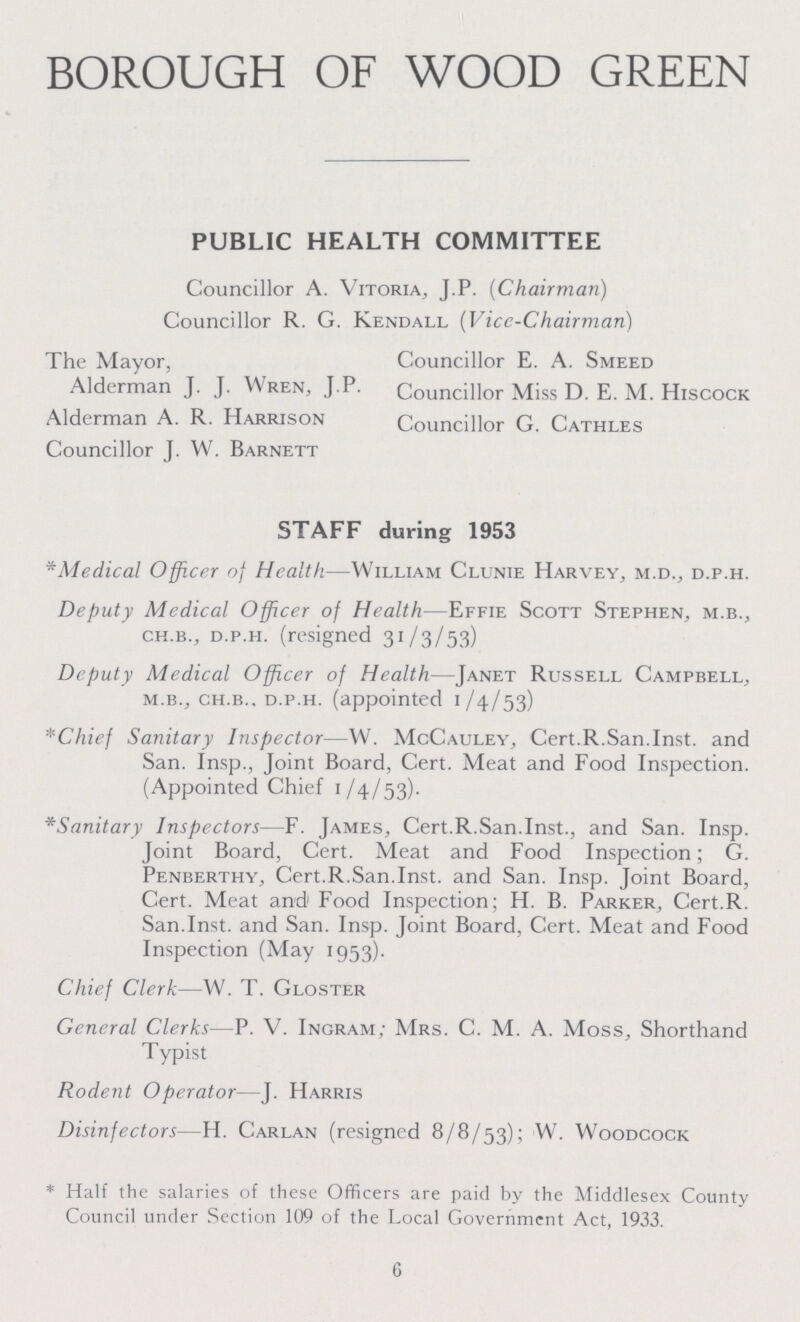 BOROUGH OF WOOD GREEN PUBLIC HEALTH COMMITTEE Councillor A. Vitoria, J.P. (Chairman) Councillor R. G. Kendall (Vice-Chairman) The Mayor, Councillor E. A. Smeed Alderman J. J.Wren, J.P. Councillor Miss D. E. M. Hiscock Alderman A. R. Harrison Councillor G. Cathles Councillor J. W. Barnett STAFF during 1953 *Medical Officer of Health—William Clunie Harvey, m.d., d.p.h. Deputy Medical Officer of Health—Effie Scott Stephen, m.b., ch-b., d.p.h. (resigned 31/3/53) Deputy Medical Officer of Health—Janet Russell Campbell, m.b., ch.b.. d.p.h. (appointed 1/4/53) *Chief Sanitary Inspector—W. McCauley, Cert.R.San.Inst, and San. Insp., Joint Board, Cert. Meat and Food Inspection. (Appointed Chief 1/4/53). *Sanitary Inspectors—F. James, Cert.R.San.Inst., and San. Insp. Joint Board, Cert. Meat and Food Inspection; G. Penberthy, Cert.R.San.Inst, and San. Insp. Joint Board, Cert. Meat and1 Food Inspection; H. B. Parker, Cert.R. San.Inst, and San. Insp. Joint Board, Cert. Meat and Food Inspection (May 1953). Chief Clerk—W. T. Gloster General Clerks—P. V. Ingram; Mrs. C. M. A. Moss, Shorthand Typist Rodent Operator—J. Harris Disinfectors—H. Carlan (resigned 8/8/53); W. Woodcock * Half the salaries of these Officers are paid by the Middlesex County Council under Section 109 of the Local Government Act, 1933. 6