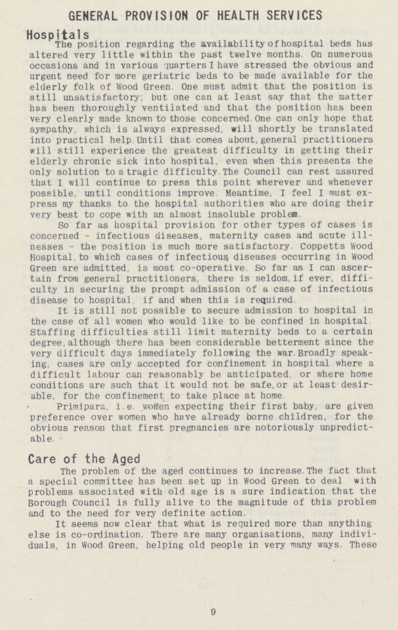 GENERAL PROVISION OF HEALTH SERVICES Hospitals The position regarding the availability of hospital beds has altered very little within the past twelve months. On numerous occasions and in various quarters I have stressed the obvious and urgent need for more geriatric beds to be made available for the elderly folk of Wood Green. One must admit that the position is still unsatisfactory, but one can at least say that the matter has been thoroughly ventilated and that the position has been very clearly made known to those concerned. One can only hope that sympathy, which is always expressed, will shortly be translated into practical help Until that comes about,general practitioners will still experience the greatest difficulty in getting their elderly chronic sick into hospital, even when this presents the only solution to a tragic difficulty. The Council can rest assured that I will continue to press this point wherever and whenever possible, until conditions improve Meantime. I feel I must ex press my thanks to the hospital authorities who are doing their very best to cope with an almost insoluble problem. So far as hospital provision for other types of cases is concerned-infectious diseases, maternity cases and acute ill nesses-the position is much more satisfactory Coppetts Wood Hospital, to which cases of infectious diseases occurring in Wood Green are admitted, is most co-operative So far as I can ascer tain from general practitioners there is seldom, if ever, diffi culty in securing the prompt admission of a case of infectious disease to hospital if and when this is required It is still not possible to secure admission to hospital in the case of all women who would like to be confined in hospital Staffing difficulties still limit maternity beds to a certain degree although there has been considerable betterment since the very difficult days immediately following the war Broadly speak ing, cases are only accepted for Confinement in hospital where a difficult labour can reasonably be anticipated or where home conditions are such that it would not be safe,or at least desir able, for the confinement to take place at home Primipara, i.e women expecting their first baby, are given preference over women who have already borne children, for the obvious reason that first pregnancies are notoriously unpredict able. Care of the Aged The problem of the aged continues to increase. The fact that a special committee has been set up in Wood Green to deal with problems associated with old age is a sure indication that the Borough Council is fully alive to the magnitude of this problem and to the need for very definite action. It seems now clear that what is required more than anything else is co-ordination. There are many organisations, many indivi duals, in Wood Green, helping old people in very many ways. These 9