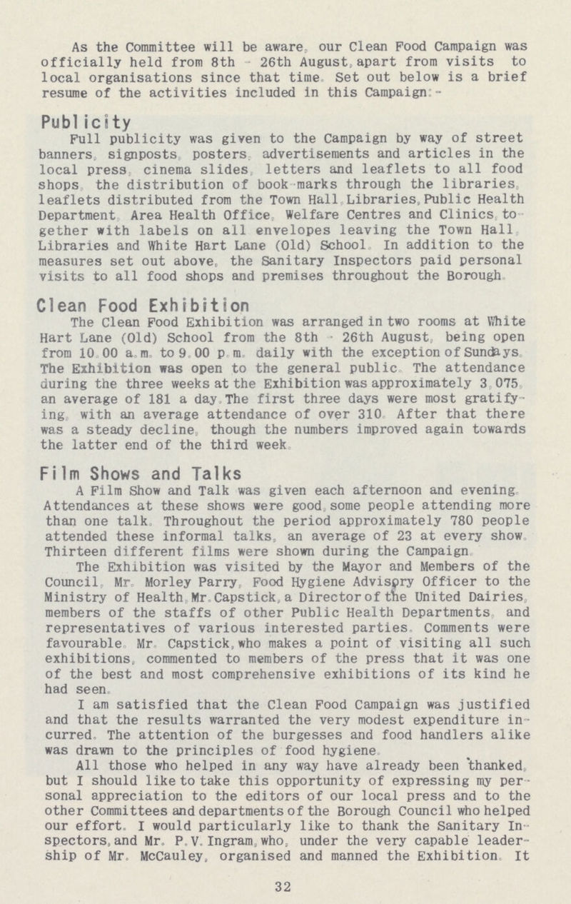 As the Committee will be aware, our Clean Pood Campaign was officially held from 8th 26th August apart from visits to local organisations since that time Set out below is a brief resume of the activities included in this Campaign: - Publicity Full publicity was given to the Campaign by way of street banners, signposts posters advertisements and articles in the local press cinema slides letters and leaflets to all food shops the distribution of book marks through the libraries, leaflets distributed from the Town Hall. Libraries, Public Health Department Area Health Office Welfare Centres and Clinics to gether with labels on all envelopes leaving the Town Hall Libraries and White Hart Lane (Old) School In addition to the measures set out above, the Sanitary Inspectors paid personal visits to all food shops and premises throughout the Borough Clean Food Exhibition The Clean Pood Exhibition was arranged in two rooms at White Hart Lane (Old) School from the 8th 26th August, being open from 10 00 a.m. to 9.00 pm daily with the exception of Sundays The Exhibition was open to the general public The attendance during the three weeks at the Exhibition was approximately 3 075 an average of 181 a day. The first three days were most gratify ing with an average attendance of over 310 After that there was a steady decline though the numbers improved again towards the latter end of the third week. Film Shows and Talks A Film Show and Talk was given each afternoon and evening Attendances at these shows were good some people attending more than one talk. Throughout the period approximately 780 people attended these informal talks, an average of 23 at every show Thirteen different films were shown during the Campaign The Exhibition was visited by the Mayor and Members of the Council Mr Morley Parry. Food Hygiene Advispry Officer to the Ministry of Health Mr. Capstick, a Director of tne United Dairies members of the staffs of other Public Health Departments and representatives of various interested parties Comments were favourable, Mr. Capstick,who makes a point of visiting all such exhibitions, commented to members of the press that it was one of the best and most comprehensive exhibitions of its kind he had seen. I am satisfied that the Clean Food Campaign was justified and that the results warranted the very modest expenditure in curred The attention of the burgesses and food handlers alike was drawn to the principles of food hygiene All those who helped in any way have already been thanked, but I should like to take this opportunity of expressing my per sonal appreciation to the editors of our local press and to the other Committees and departments of the Borough Council who helped our effort. I would particularly like to thank the Sanitary In spectors, and Mr. P. V. Ingram, who, under the very capable leader ship of Mr McCauley, organised and manned the Exhibition It 32