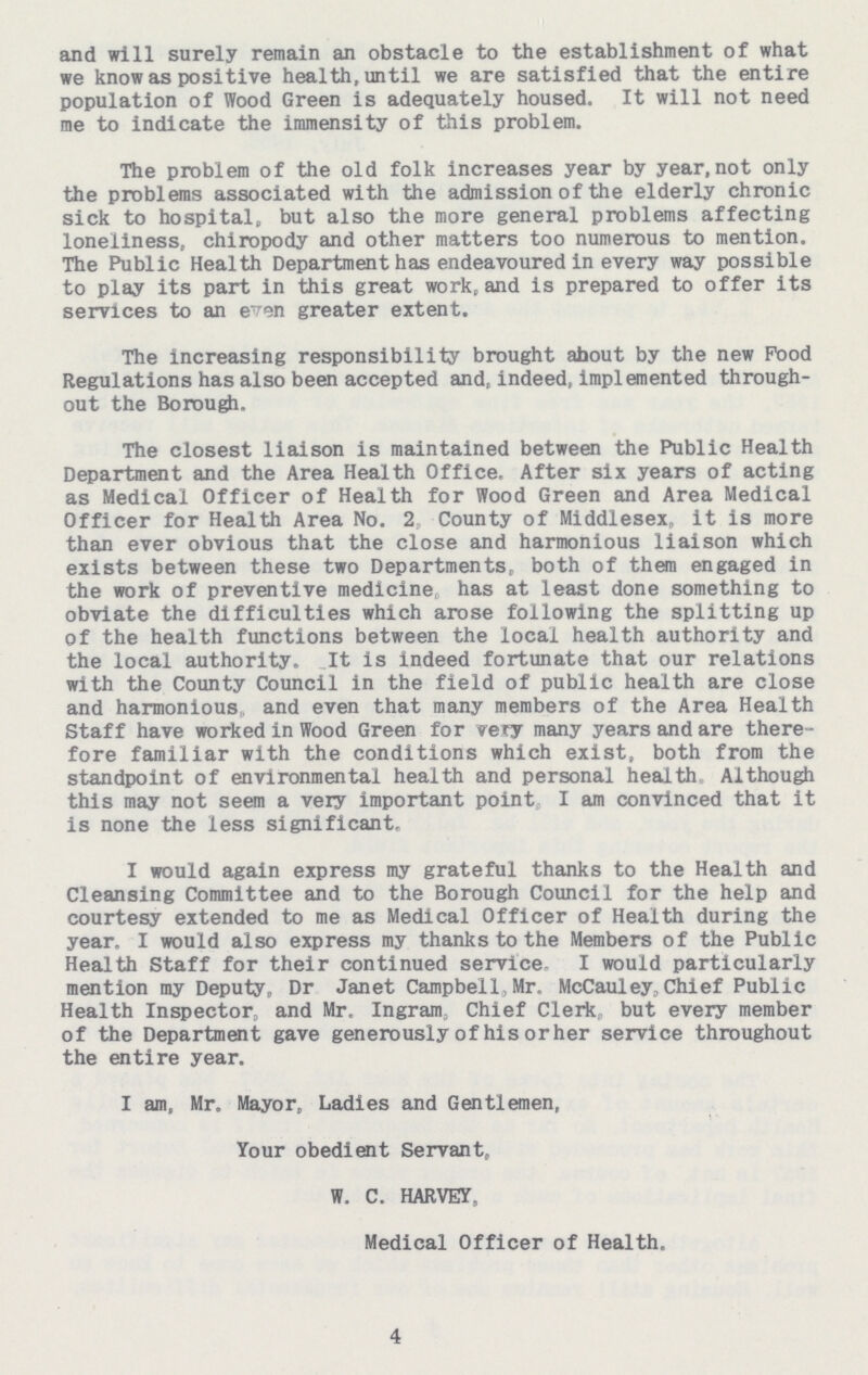 and will surely remain an obstacle to the establishment of what we know as positive health, until we are satisfied that the entire population of Wood Green is adequately housed. It will not need me to indicate the immensity of this problem. The problem of the old folk increases year by year, not only the problems associated with the admission of the elderly chronic sick to hospital, but also the more general problems affecting loneliness, chiropody and other matters too numerous to mention. The Public Health Department has endeavoured in every way possible to play its part in this great work, and is prepared to offer its services to an even greater extent. The increasing responsibility brought about by the new Food Regulations has also been accepted and, indeed, implemented through out the Borough. The closest liaison is maintained between the Public Health Department and the Area Health Office. After six years of acting as Medical Officer of Health for Wood Green and Area Medical Officer for Health Area No. 2 County of Middlesex, it is more than ever obvious that the close and harmonious liaison which exists between these two Departments, both of them engaged in the work of preventive medicine has at least done something to obviate the difficulties which arose following the splitting up of the health functions between the local health authority and the local authority. It is indeed fortunate that our relations with the County Council in the field of public health are close and harmonious and even that many members of the Area Health Staff have worked in Wood Green for very many years and are there fore familiar with the conditions which exist, both from the standpoint of environmental health and personal health. Although this may not seem a very important point I am convinced that it is none the less significant, I would again express my grateful thanks to the Health and Cleansing Committee and to the Borough Council for the help and courtesy extended to me as Medical Officer of Health during the year. I would also express my thanks to the Members of the Public Health Staff for their continued service- I would particularly mention my Deputy, Dr Janet Campbell, Mr. McCauley,Chief Public Health Inspector, and Mr. Ingram, Chief Clerk, but every member of the Department gave generously of his or her service throughout the entire year. I am, Mr. Mayor, Ladies and Gentlemen, Your obedient Servant, W. C. HARVEY, Medical Officer of Health. 4