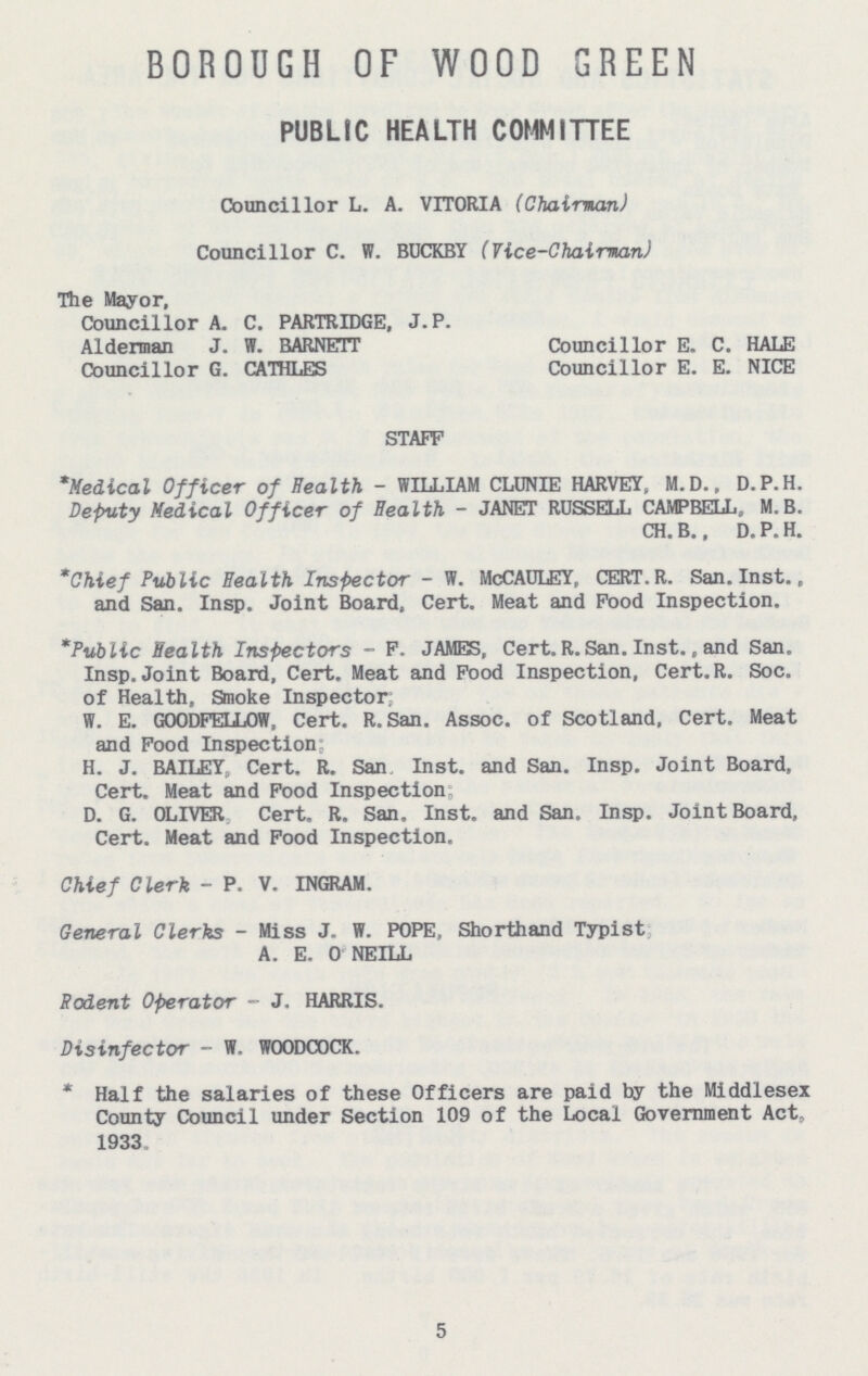 BOROUGH OF WOOD GREEN PUBLIC HEALTH COMMITTEE Councillor L. A. VITORIA (Chairman) Councillor C. W. BUCKBY (Vice-Chairman) The Mayor, Councillor A. C. PARTRIDGE, J. P. Alderman J. W. BARNETT Councillor G. CATHLES Councillor E. C. HALE Councillor E. E. NICE STAFF *Medical Officer of Health - WILLIAM CLUNIE HARVEY, M.D., D.P.H. Deputy Medical Officer of Health - JANET ROSSELL CAMPBELL, M.B. CH. B., D. P. H. *Chief Public Health Inspector - W. McCAULEY, CERT.R. San. Inst., and San. Insp. Joint Board, Cert. Meat and Food Inspection. *Public Health Inspectors - F. JAMES, Cert. R. San. Inst., and San. Insp. Joint Board, Cert. Meat and Food Inspection, Cert.R. Soc. of Health, Smoke Inspector; W. E. GOODFELLOW, Cert. R. San. Assoc. of Scotland, Cert. Meat and Food Inspection H. J. BAILEY, Cert. R. San Inst, and San. Insp. Joint Board, Cert. Meat and Food Inspection D. G. OLIVER Cert. R. San. Inst, and San. Insp. Joint Board, Cert. Meat and Food Inspection. Chief Clerk - P. V. INGRAM. General Clerks - Miss J. W. POPE, Shorthand Typist A. E. 0 NEILL Rodent Operator - J. HARRIS. Disinfector — W, WOODCOCK. *Half the salaries of these Officers are paid by the Middlesex County Council under Section 109 of the Local Government Act„ 1933, 5