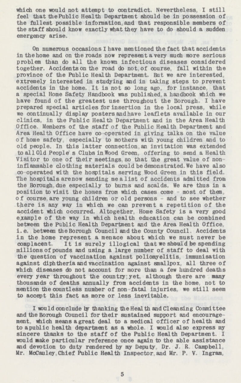 which one would not attempt to contradict. Nevertheless, I still feel that the Public Health Department should be in possession of the fullest possible information, and that responsible members of the staff should know exactly what they have to do should a sudden emergency arise. On numerous occasions I have mentioned the fact that accidents in the home and on the roads now represent a very much more serious problem than do all the known infectious diseases considered together. Accidents on the road do not, of course, fall within the province of the Public Health Department, But we are interested extremely interested in studying and in taking steps to prevent accidents in the home. It is not so long ago, for instance, that a special Home Safety Handbook was published, a handbook which we have found of the greatest use throughout the Borough I have prepared special articles for insertion in the local press while we continually display posters and have leaflets available in our clinics, in the Public Health Department and in the Area Health Office Members of the staff of the Public Health Department and Area Health Office have co-operated in giving talks on the value of home safety especially to mothers with young children and to old people. In this latter connection, an invitation was extended to all Old People s Clubs in Wood Green, offering to send a Health Visitor to one of their meetings, so that the great value of non inflammable clothing materials could be demonstrated We have also co-operated with the hospitals serving Wood Green in this field, The hospitals arenow sending me a list of accidents admitted from the Borough, due especially to burns and scalds. We are thus in a position to visit the homes from which cases come - most of them of course are young children or old persons - and to see whether there is any way in which we can prevent a repetition of the accident which occurred. Altogether, Home Safety is a very good example of the way in which health education can be combined between the Public Health Department and the Area Health Office, i.e. be tween the Borough Council and the County Council, Accidents in the home represent a menace about which we must never be complacent. It is surely illogical that we should be spending millions of pounds and using a large number of staff to deal with the question of vaccination against poliomyelitis, immunisation against diphtheria and vaccination against smallpox, all three of which diseases do not account for more than a few hundred deaths every year throughout the country: yet, although there are many thousands of deaths annually from accidents in the home not to mention the countless number of non-fatal injuries, we still seem to accept this fact as more or less inevitable. I would conclude by thanking the Health and Cleansing Committee and the Borough Council for their sustained support and encourage ment, which means a great deal to a medical officer of health and to apublic health department as a whole. I would also express my sincere thanks to the staff of the Public Health Department. I would Bake particular reference once again to the able assistance and devotion to duty rendered by my Deputy, Dr. J.R. Campbell, Mr. McCauley,Chief Public Health Inspector, and Mr. P. V. Ingrain, 5