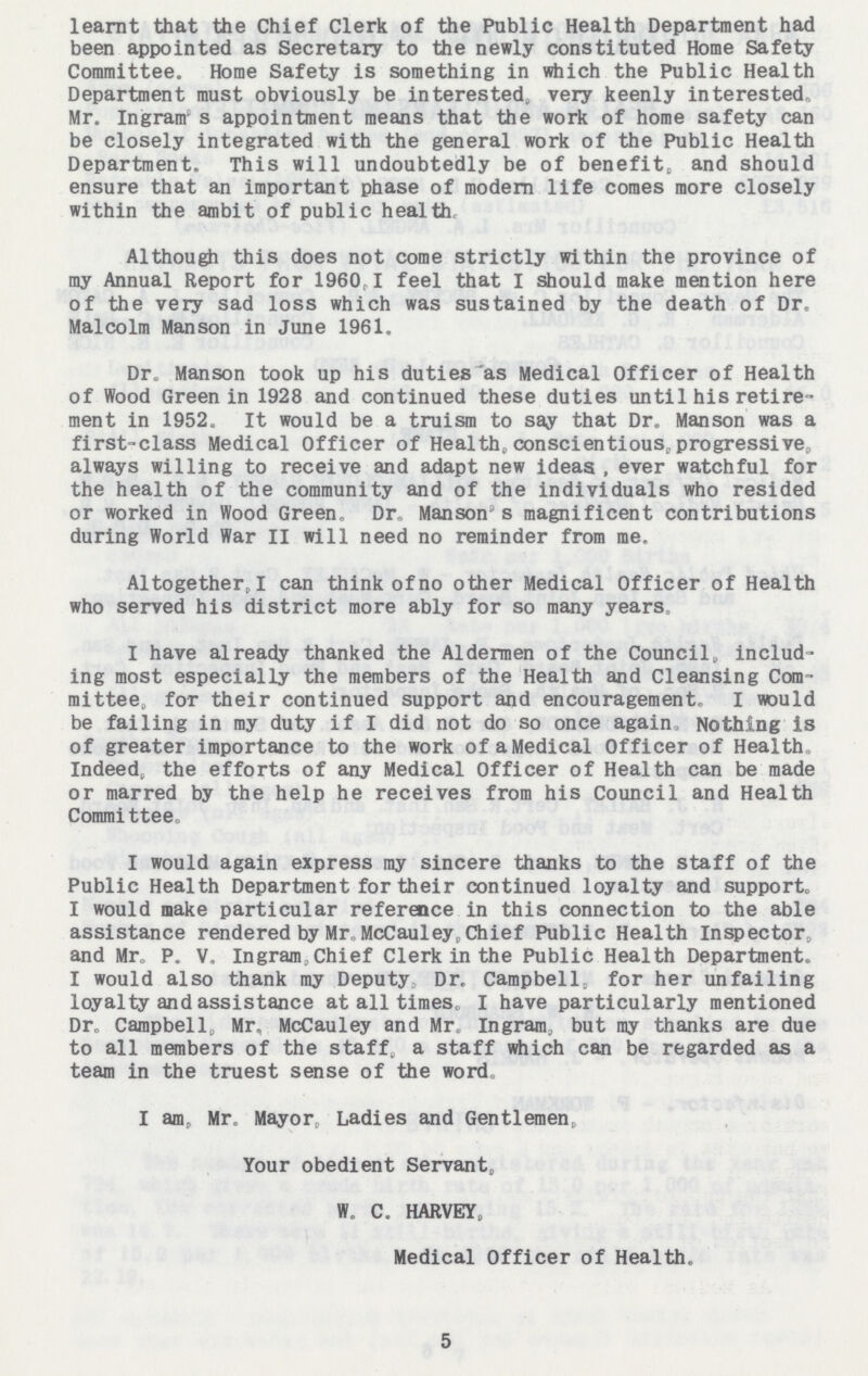 learnt that the Chief Clerk of the Public Health Department had been appointed as Secretary to the newly constituted Home Safety Committee. Home Safety is something in which the Public Health Department must obviously be interested, very keenly interested, Mr. Ingram's appointment means that the work of home safety can be closely integrated with the general work of the Public Health Department. This will undoubtedly be of benefit, and should ensure that an important phase of modem life comes more closely within the ambit of public health Although this does not come strictly within the province of my Annual Report for 1960 I feel that I should make mention here of the very sad loss which was sustained by the death of Dr. Malcolm Manson in June 1961. Dr, Manson took up his duties as Medical Officer of Health of Wood Green in 1928 and continued these duties until his retire ment in 1952. It would be a truism to say that Dr. Manson was a first-class Medical Officer of Health, conscientious, progressive, always willing to receive and adapt new ideas, ever watchful for the health of the community and of the individuals who resided or worked in Wood Green. Dr. Manson's magnificent contributions during World War II will need no reminder from me. Altogether, I can think of no other Medical Officer of Health who served his district more ably for so many years. I have already thanked the Aldermen of the Council, includ ing most especially the members of the Health and Cleansing Com mittee, for their continued support and encouragement. I would be failing in my duty if I did not do so once again. Nothing is of greater importance to the work of a Medical Officer of Health Indeed, the efforts of any Medical Officer of Health can be made or marred by the help he receives from his Council and Health Commi ttee. I would again express my sincere thanks to the staff of the Public Health Department for their continued loyalty and support. I would make particular reference in this connection to the able assistance rendered by Mr McCauley, Chief Public Health Inspector, and Mr. P. V. Ingram, Chief Clerk in the Public Health Department. I would also thank my Deputy Dr. Campbell, for her unfailing loyalty and assistance at all times, I have particularly mentioned Dr. Campbell, Mr. McCauley and Mr, Ingram, but my thanks are due to all members of the staff, a staff which can be regarded as a team in the truest sense of the word. I am, Mr. Mayor, Ladies and Gentlemen, Your obedient Servant, W. C. HARVEY, Medical Officer of Health. 5