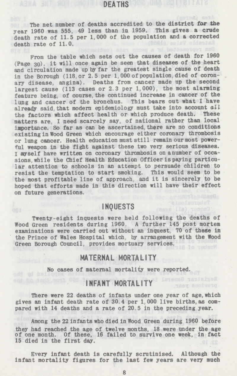 DEATHS The net number of deaths accredited to the district for the year 1960 was 555, 49 less than in 1959. This gives a crude death rate of 11.5 per 1,000 of the population and a corrected death rate of 11.0. From the table which sets out the causes of death for 1960 (Page 30), it will once again be seen that diseases of the heart and circulation made up by far the greatest single cause of death in the Borough (118, or 2.5 per 1,000 of population, died of coron ary disease, angina). Deaths from cancer made up the second largest cause (113 cases or 2.3 per 1,000), the most alarming feature being, of course, the continued increase in cancer of the lung and cancer of the bronchus. This bears out what I have already said that modem epidemiology must take into account all the factors which affect health or which produce death. These matters are, I need scarcely say, of national rather than local importance. So far as can be ascertained, there are no conditions existing in Wood Green which encourage either coronary thrombosis or lung cancer. Health education must still remain our most power ful weapon in the fight against these two very serious diseases. I myself have written on coronary thrombosis on anumber of occa sions while the Chief Health Education Officer is paying particu lar attention to schools in an attempt to persuade children to resist the temptation to start smoking. This would seem to be the most profitable line of approach, and it is sincerely to be hoped that efforts made in this direction will have their effect on future generations, INQUESTS Twenty-eight inquests were held following the deaths of Wood Green residents during 1960 A further 145 post mortem examinations were carried out without an inquest, 70 of these in the Prince of Wales Hospital which, by arrangement with the Wood Green Borough Council, provides mortuary services, MATERNAL MORTALITY No cases of maternal mortality were reported. INFANT MORTALITY There were 22 deaths of infants under one year of age, which gives an infant death rate of 3.4 per 1,000 live births, as com pared with 14 deaths and a rate of 20.5 in the preceding year. Among the 22 infants who died in Wood Green during 1960 before they had reached the age of twelve months, 18 were under the age of one month. Of these, 16 failed to survive one week, in fact 15 died in the first day. Every infant death is carefully scrutinised. Although the infant mortality figures for the last few years are very much 8