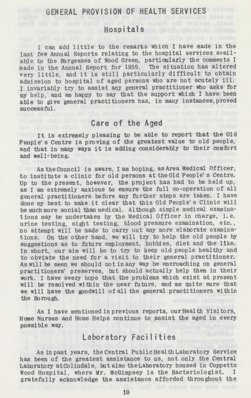 GENERAL PROVISION OF HEALTH SERVICES Hospitals I can add little to the remarks which I have made in the last few Annual Reports relating to the hospital services avail able to the Burgesses of Wood Green, particularly the comments I made in the Annual Report for 1959. The situation has altered very little, and it is still particularly difficult to obtain admission to hospital of aged persons who are not acutely ill. I invariably try to assist any general practitioner who asks for my help, and am happy to say that the support which I have been able to give general practitioners has, in many instances, proved successful. Care of the Aged It is extremely pleasing to be able to report that the Old People s Centre is proving of the greatest value to old people, and that in many ways it is adding considerably to their comfort and well-being. As the Council is aware, l am hoping, as Area Medical Officer, to institute a clinic for old persons at the Old People's Centre. Up to the present, however, the project has had to be held up, as I am extremely anxious to ensure the full co-operation of all general practitioners before any further steps are taken. I have done my best to make it clear that this Old People's Clinic will be much more social than medical. Although simple medical examina tions may be undertaken by the Medical Officer in charge, i.e. urine testing, sight testing, blood pressure examination, etc., no attempt will be made to carry out any more elaborate examina tions, On the other hand, we will try to help the old people by suggestions as to future employment, hobbies, diet and the like. In shorty our aim will be to try to keep old people healthy and to obviate the need for a visit to their general practitioner. As will be seen we should not in any way be encroaching on general practitioners' preserves, but should actually help them in their work. I have every hope that the problems which exist at present will be resolved within the near future, and am quite sure that we will have the goodwill of all the general practitioners within the Borough. As I have mentioned in previous reports, our Health Visitors, Home Nurses and Home Helps continue to assist the aged in every possible way. Laboratory Facilities As in past years, the Central Public Health Laboratory Service has been of the greatest assistance to us, not only the Central Laboratory atColindale, but also theLaboratory housed in Coppetts Wood Hospital, where Mr. McGimpsey is the Bacteriologist. I gratefully acknowledge the assistance afforded throughout the 10