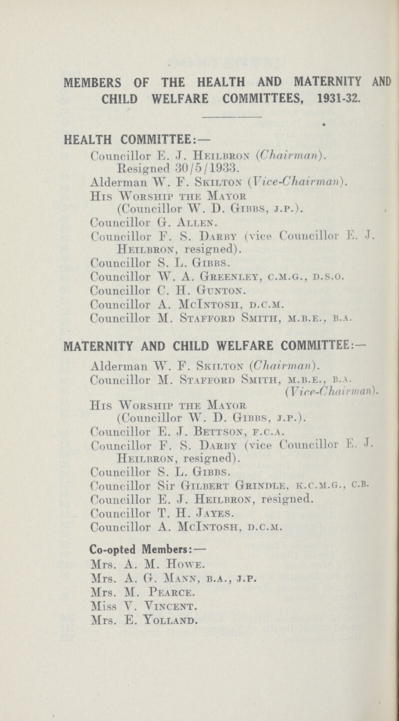 MEMBERS OF THE HEALTH AND MATERNITY AND CHILD WELFARE COMMITTEES, 1931-32. HEALTH COMMITTEE:— Councillor E. J. Heilbron (Chairman). Resigned 30/5/1933. Alderman W. F. Skilton (Vice-Chairman). His Worship the Mayor (Councillor W. D. Gibbs, J.P.). Councillor G. Allen. Councillor F. S. Darby (vice Councillor E. J. Heilbron, resigned). Councillor S. L. Gibbs. Councillor W. A. Greenley, C.M.G., D.S.O. Councillor C. H. Gunton. Councillor A. McIntosh, D.C.M. Councillor M. Stafford Smith, M.B.E., B.A. MATERNITY AND CHILD WELFARE COMMITTEE:— Alderman W. F. Skilton (Chairman). Councillor M. Stafford Smith, M.B.E., B.A. (Vice-Chairman). His Worship the Mayor (Councillor W. D. Gibbs, j.p.). Councillor E. J. Bettson, f.c.a. Councillor F. S. Darby (vice Councillor E. -T. Heilbron, resigned). Councillor S. L. Gibbs. Councillor Sir Gilbert Grindle. k.c.m.g., c.b. Councillor E. J. Heilbron, resigned. Councillor T. H. Jayes. Councillor A. McIntosh, d.c.m. Co-opted Members: — Mrs. A. M. Howe. Mrs. A. G. Mann, b.a., j.p. Mrs. M. Pearce. M iss Y. Vincent. Mrs. E. Yolland.