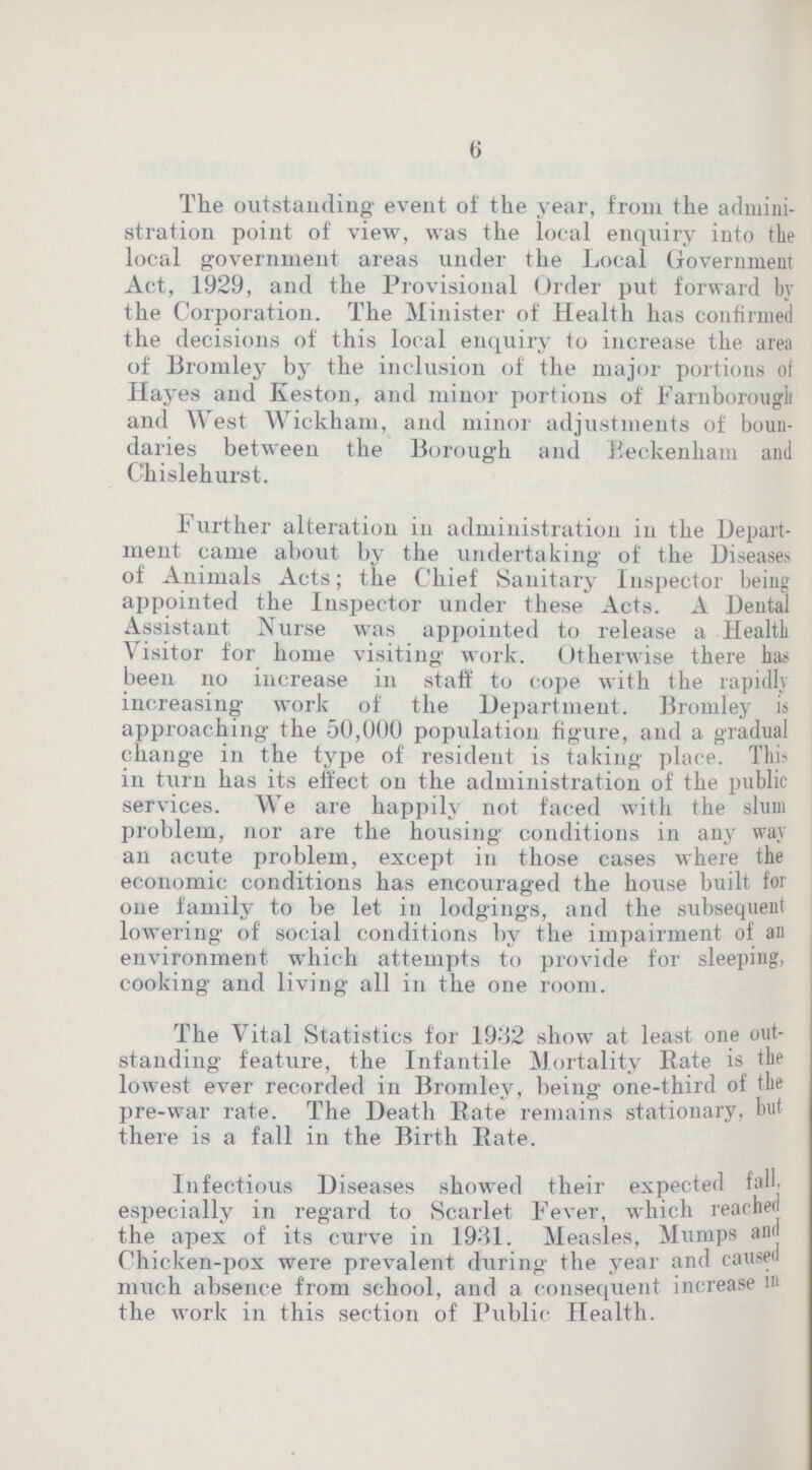 6 The outstanding event of the year, from the admini stration point of view, was the local enquiry into the local government areas under the Local Government Act, 1929, and the Provisional Order put forward by the Corporation. The Minister of Health has confirmed the decisions of this local enquiry to increase the area of Bromley by the inclusion of the major portions of Hayes and Keston, and minor portions of Farn borough and West Wickham, and minor adjustments of boun daries between the Borough and Beckenham and Chislehurst. Further alteration in administration in the Depart ment came about by the undertaking of the Diseases of Animals Acts; the Chief Sanitary Inspector being appointed the Inspector under these Acts. A Dental Assistant Nurse was appointed to release a Health Visitor for home visiting work. Otherwise there has been no increase in staff to cope with the rapidly increasing work of the Department. Bromley is approaching the 50,000 population figure, and a gradual change in the type of resident is taking place. This in turn has its effect on the administration of the public services. We are happily not faced with the slum problem, nor are the housing conditions in any way an acute problem, except in those cases where the economic conditions has encouraged the house built for one family to be let in lodgings, and the subsequent lowering of social conditions by the impairment of an environment which attempts to provide for sleeping, cooking and living all in the one room. The Vital Statistics for 1932 show at least one out standing feature, the Infantile Mortality Bate is the lowest ever recorded in Bromley, being one-third of the pre-war rate. The Death Rate remains stationary, but there is a fall in the Birth Bate. Infectious Diseases showed their expected fall, especially in regard to Scarlet Fever, which reached the apex of its curve in 1931. Measles, Mumps am Chicken-pox were prevalent during the year and caused much absence from school, and a consequent increase in the work in this section of Public Health.