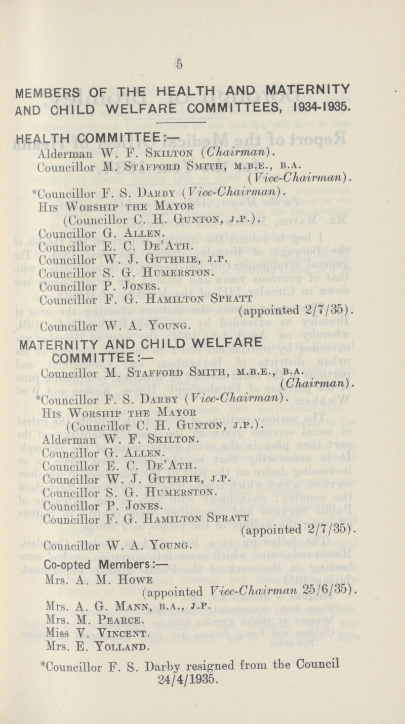 5 MEMBERS OF THE HEALTH AND MATERNITY AND CHILD WELFARE COMMITTEES, 1934-1935. HEALTH COMMITTEE— Alderman W. F. Skilton (Chairman). Councillor M. Stafford Smith, m.b.e., b.a. (Vice-Chairman). 'Councillor F. S. Darby (Vice-Chairman). His Wohship tiie Mayor (Councillor C. H. Gunton, j.p.). Councillor G. Allen. Councillor E. C. De'Ath. Councillor W. J. Guthrie, j.p. Councillor S. G. Humerston. Councillor P. Jones. Councillor F. G. Hamilton Spratt (appointed 2/7/35). Councillor W. A. Young. MATERNITY AND CHILD WELFARE COMMITTEE:— Councillor M. Stafford Smith, m.b.e., b.a. (Chairman). 'Councillor F. S. Darby (Vice-Chairman). His Worship the Mayor (Councillor C. H. Gunton, j.p.). Alderman W. F. Skilton. Councillor G. Allen. Councillor E. C. De'Ath. Councillor W. J. Guthrie, j.p. Councillor S. G. Humerston. Councillor P. Jones. Councillor F. G. Hamilton Spratt (appointed 2/7/35). Councillor W. A. Young. Co-opted Members:- Mrs. A. M. Howe (appointed Vice-Chairman 25/6/35). Mrs. A. G. Mann, b.a., j.p. Mrs. M. Pearce. Miss Y. Yincent. Mrs. E. Yolland. *Councillor F. S. Darby resigned from the Council 24/4/1935.