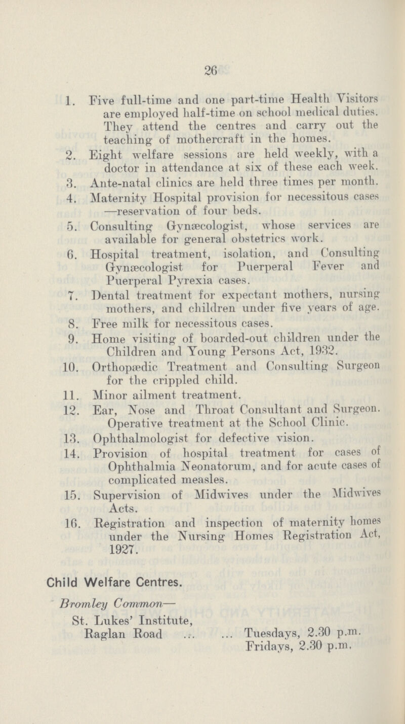 26 1. Five full-time and one part-time Health Visitors are employed half-time on school medical duties. They attend the centres and carry out the teaching of mothercraft in the homes. 2. Eight welfare sessions are held weekly, with a doctor in attendance at six of these each week. 3. Ante-natal clinics are held three times per month. 4. Maternity Hospital provision for necessitous cases —reservation of four beds. 5. Consulting Gynaecologist, whose services are available for general obstetrics work. f). Hospital treatment, isolation, and Consulting Gynaecologist for Puerperal Fever and Puerperal Pyrexia cases. 7. Dental treatment for expectant mothers, nursing mothers, and children under five years of age. 8. Free milk for necessitous cases. 9. Home visiting of boarded-out children under the Children and Young Persons Act, 1932. 10. Orthopspdic Treatment and Consulting Surgeon for the crippled child. 11. Minor ailment treatment. 12. Ear, Nose and Throat Consultant and Surgeon. Operative treatment at the School Clinic. 13. Ophthalmologist for defective vision. 14. Provision of hospital treatment for cases of Ophthalmia Neonatorum, and for acute cases of complicated measles. 15. Supervision of Midwives under the Midwives Acts. 10. Registration and inspection of maternity homes under the Nursing Homes Registration Act, 1927. Child Welfare Centres. Bromley Common— St. Lukes' Institute, Raglan Road Tuesdays, 2.30 p.m. Fridays, 2.30 p.m.