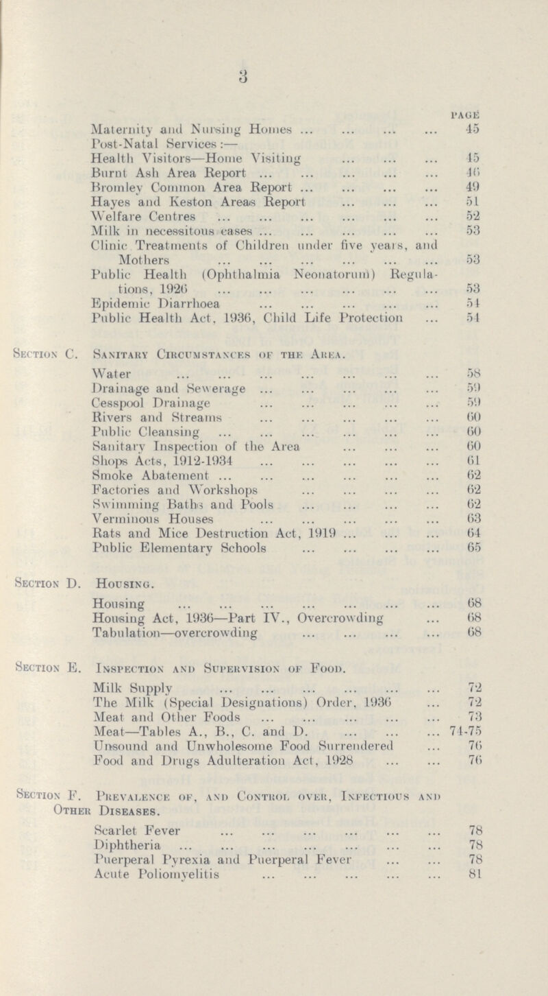 3 PAGE Maternity and Nursing Homes 45 Post-Natal Services:— Health Visitors—Home Visiting 45 Burnt Ash Area Report 46 Bromley Common Area Report 46 Hayes and Keston Areas Report 51 Welfare Centres 52 Milk in necessitous cases 53 Clinic Treatments of Children under five years, and Mothers 53 Public Health (Ophthalmia Neonatorum) Regula tions, 1920 53 Epidemic Diarrhoea 54 Public Health Act, 1936, Child Life Protection 54 Section C. Sanitary Circumstances of the Area. Water 58 Drainage and Sewerage 59 Cesspool Drainage 59 Rivers and Streams 60 Public Cleansing 60 Sanitary Inspection of the Area 60 Shops Acts, 1912-1934 61 Smoke Abatement 62 Factories and Workshops 62 Swimming Baths and Pools02 Verminous Houses 63 Rats and Mice Destruction Act, 1919 64 Public Elementary Schools 65 Section D. Housing. Housing 08 Housing Act, 1930—Part IV., Overcrowding 68 Tabulation—overcrowding 68 Section E. Inspection and Supervision of Food. Milk Supply 72 The Milk (Special Designations) Order, 1930 72 Meat and Other Foods 73 Meat—Tables A., B., C. and D 74-75 Unsound and Unwholesome Food Surrendered 76 Food and Drugs Adulteration Act, 1928 76 Section F. Prevalence of, and Control over, Infectious and Other Diseases. Scarlet Fever 78 Diphtheria 78 Puerperal Pyrexia and Puerperal Fever 78 Acute Poliomyelitis 81