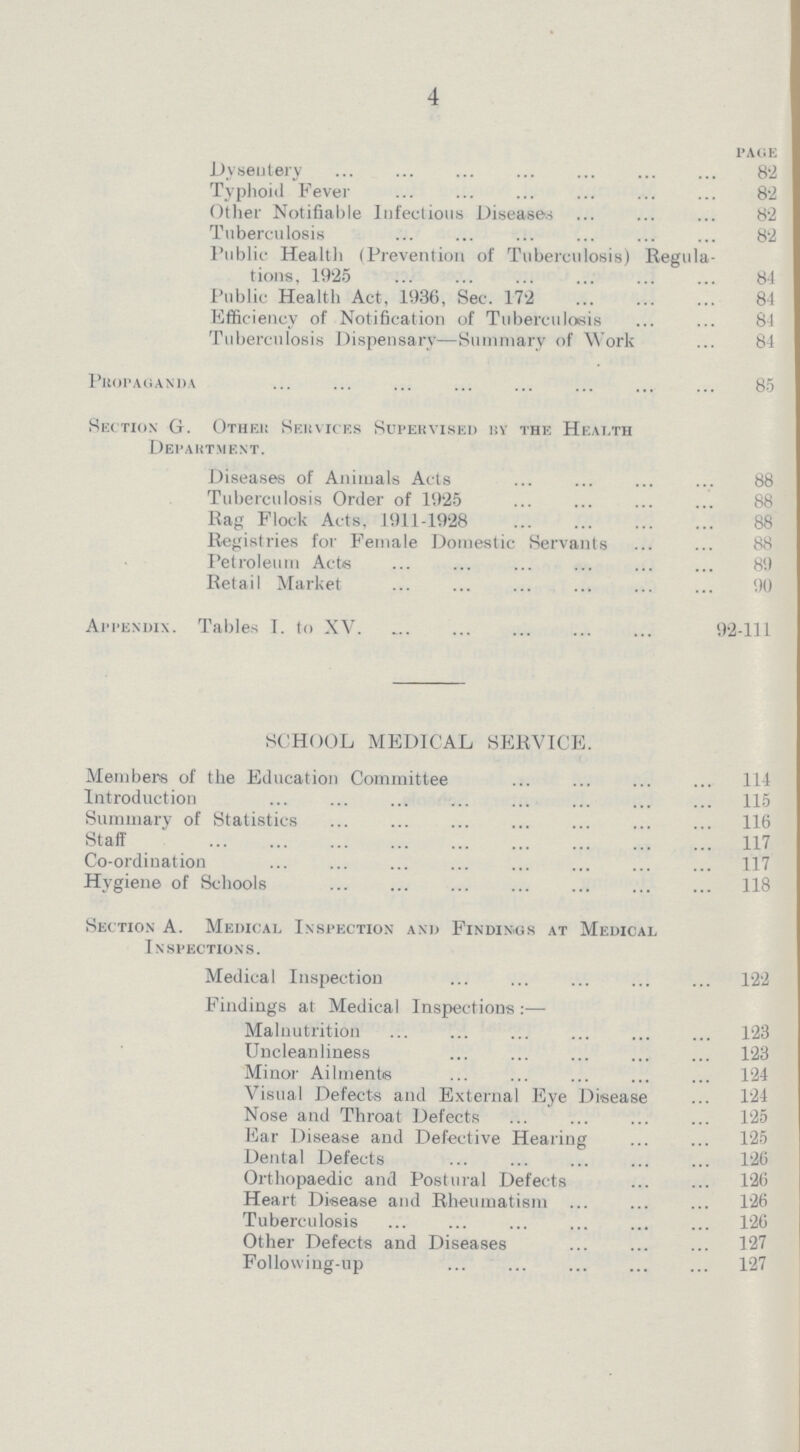 4 PAGE Dysentery 82 Typhoid Fever 82 Other Notifiable Infectious Diseases 82 Tuberculosis 82 Public Health (Prevention of Tuberculosis) Regula tions, 1925 84 Public Health Act, 1936, Sec. 172 84 Efficiency of Notification of Tuberculosis 84 Tuberculosis Dispensary—Summary of Work 84 Propaganda 85 Section G. Other Services Supervised by the Heath Department. Diseases of Animals Acts 88 Tuberculosis Order of 1925 88 Rag Flock Acts, 1911-1928 88 Registries for Female Domestic Servants 88 Petroleum Acts 89 Retail Market 90 Appendix. Tables I. to XV 92-111 SCHOOL MEDICAL SERVICE. Members of the Education Committee 114 Introduction 115 Summary of Statistics 116 Staff 117 Co-ordination 117 Hygiene of Schools 118 Section A. Medical Inspection and Findings at Medical Inspections. Medical Inspection 122 Findings at Medical Inspections:— Malnutrition 123 Uncleanliness 123 Minor Ailments 124 Visual Defects and External Eye Disease 124 Nose and Throat Defects 125 Ear Disease and Defective Hearing 125 Dental Defects 126 Orthopaedic and Postural Defects 126 Heart Disease and Rheumatism 126 Tuberculosis 126 Other Defects and Diseases 127 Following-up 127