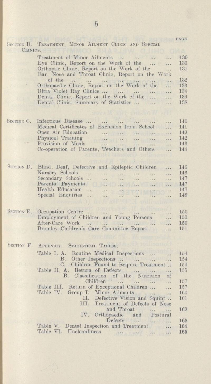 5 PAGE Section B. Thkatment, Minor Ailment Clinic and Special Clinics. Treatment of Minor Ailments 130 Eye Clinic, Report on the Work of the 130 Orthoptic Clinic, Report on the Work of the 131 Ear, Nose and Throat Clinic, Report on the Work of the 132 Orthopaedic Clinic, Report on the Work of the 133 Ultra Violet Ray Clinics 134 Dental Clinic, Report on the Work of the 136 Dental Clinic, Summary of Statistics 138 Section C. Infectious Disease 140 Medical Certificates of Exclusion from School 141 Open Air Education 142 Physical Training 142 Provision of Meals 143 Co-operation of Parents, Teachers and Others 144 Section D. Blind, Deaf, Defective and Epileptic Children 146 Nursery Schools 146 Secondary Schools 147 Parents' Payments 147 Health Education 147 Special Enquiries 148 Section E. Occupation Centre 150 Employment of Children and Young Persons 150 After-Care Work 150 Bromley Children's Care Committee Report 151 Section F. Appendix. Statistical Tables. Table I. A. Routine Medical Inspections 154 B. Other Inspections 154 C. Children Found to Require Treatment 154 Table II. A. Return of Defects 155 B. Classification of the Nutrition of Children 157 Table III. Return of Exceptional Children 157 Table TV. Group I. Minor Ailments 160 II. Defective Vision and Squint 161 III. Treatment of Defects of Nose and Throat 162 IV. Orthopaedic and Postural Defects 163 Table V. Dental Inspection and Treatment 164 Table VI. Uncleanliness 165