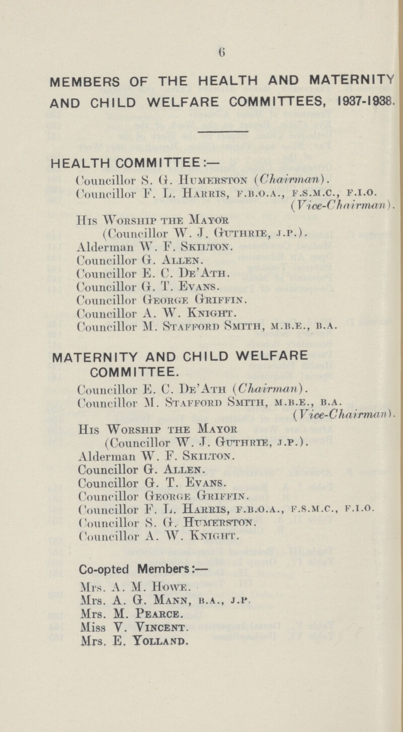 6 MEMBERS OF THE HEALTH AND MATERNITY AND CHILD WELFARE COMMITTEES, 1937-1938. HEALTH COMMITTEE:— Councillor S. G. Humerston (Chairman). Councillor F. L. Harris, f.b.o.a., f.s.m.c., f.i.o. ( Vice-C h a irman). His Worship the Mayor (Councillor W. J. Guthrie, j.p.). Alderman W. F. Skilton. Councillor G. Allen. Councillor E. C. De' Ath. Councillor G. T. Evans. Councillor George Griffin. Councillor A. W. Knight. Councillor M. Stafford Smtth, m.b.e., b.a. MATERNITY AND CHILD WELFARE COMMITTEE. Councillor E. C. De'Ath (Chairman). Councillor M. Stafford Smtth, m.b.e., b.a. (Vice-Chairman). His Worship the Mayor (Councillor W. .T. Guthrie, t.p.). Alderman W. F. Skilton. Councillor G. Allen. Councillor G. T. Evans. Councillor Geobge Griffin. Councillor F. L. Harris, f.b.o.a., f.s.m.c., f.i.o. Councillor S. G. Humerston. Councillor A. W. Knight. Co-opted Member:— Mrs. A. M. Howe. Mrs. A. G. Mann, b.a., j.p Mrs. M. Pearce. Miss V. Vincent. Mrs. E. Yolland.