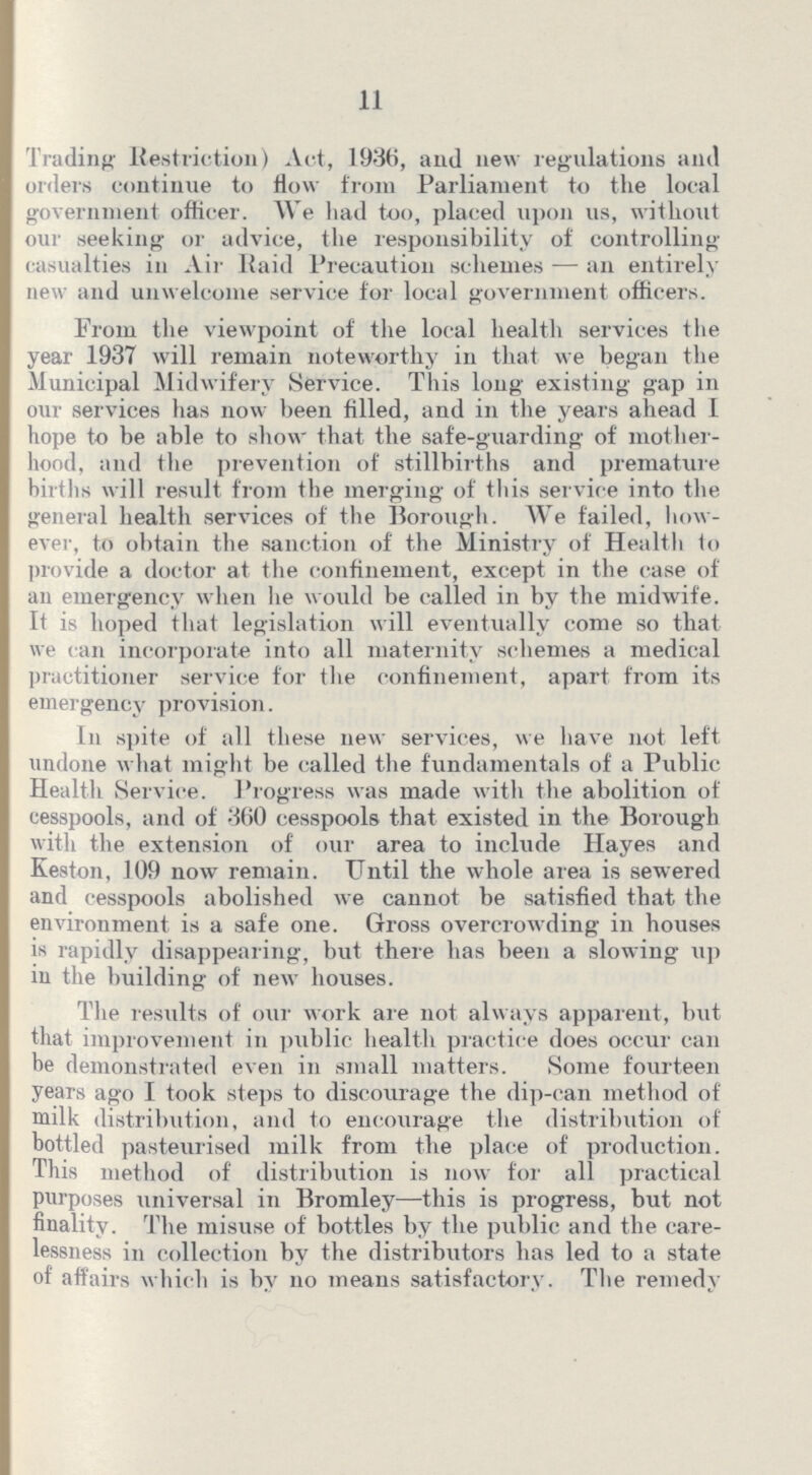 11 Trading Restriction) Act, 1936, and new regulations and orders continue to flow from Parliament to the local government officer. We had too, placed upon us, without our seeking or advice, the responsibility of controlling casualties in Air Raid Precaution schemes — an entirely new and unwelcome service for local government officers. From the viewpoint of the local health services the year 1937 will remain noteworthy in that we began the Municipal Midwifery Service. This long existing gap in our services has now been filled, and in the years ahead I hope to be able to show that the safe-guarding of mother hood, and the prevention of stillbirths and premature births will result from the merging of this service into the general health services of the Borough. We failed, how ever, to obtain the sanction of the Ministry of Health to provide a doctor at the confinement, except in the case of an emergency when he would he called in by the midwife. It is hoped that legislation will eventually come so that we can incorporate into all maternity schemes a medical practitioner service for the confinement, apart from its emergency provision. In spite of all these new services, we have not left undone what might be called the fundamentals of a Public Health Service. Progress was made with the abolition of cesspools, and of 360 cesspools that existed in the Borough with the extension of our area to include Hayes and Keston, 109 now remain. Until the whole area is sewered and cesspools abolished we cannot be satisfied that the environment is a safe one. Gross overcrowding in houses is rapidly disappearing, but there has been a slowing up in the building of new houses. The results of our work are not always apparent, but that improvement in public health practice does occur can be demonstrated even in small matters. Some fourteen years ago I took steps to discourage the dip-can method of milk distribution, and to encourage the distribution of bottled pasteurised milk from the place of production. This method of distribution is now for all practical purposes universal in Bromley—this is progress, but not finality. The misuse of bottles by the public and the care lessness in collection by the distributors has led to a state of' affairs which is by no means satisfactory. The remedy