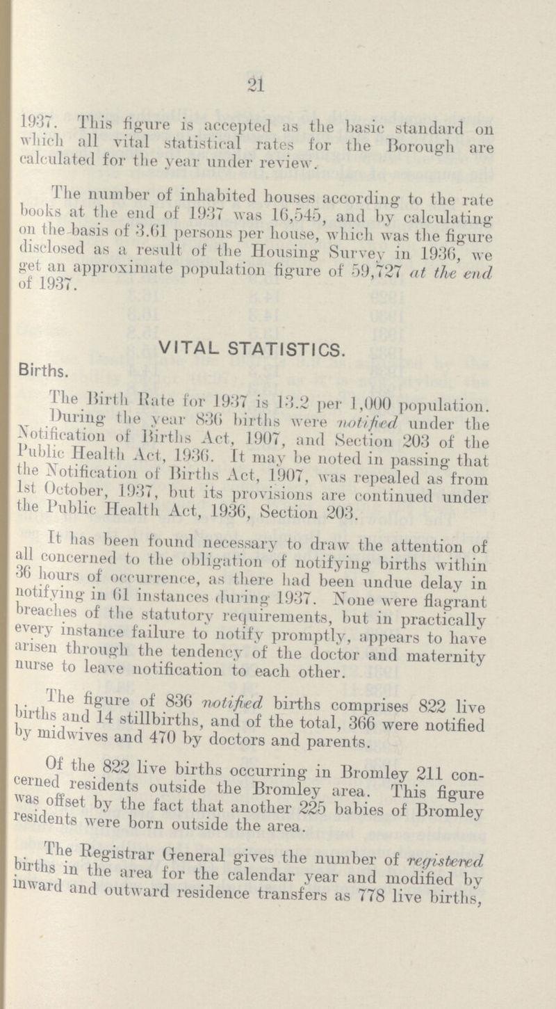21 1937. This figure is accepted as the basic standard on which all vital statistical rates for the Borough are calculated for the year under review. The number of inhabited houses according to the rate books at the end of 1937 was 16,545, and by calculating on the-basis of 3.61 persons per house, which was the figure disclosed as a result of the Housing Survey in 1936, we get an approximate population figure of 59,727 at tlve end of 1937. VITAL STATISTICS. Births. The Birth Kate for 1937 is 13.2 per 1,000 population. During the year 836 births were -notified under the Notification of Births Act, 1907, and Section 203 of the Public Health Act, 1936. It may be noted in passing that the Notification of Births Act, 1907, was repealed as from 1st October, 1937, but its provisions are continued under the Public Health Act, 1936, Section 203. It has been found necessary to draw the attention of all concerned to the obligation of notifying births within 36 hours of occurrence, as there had been undue delay in notifying in 61 instances during 1937. None were flagrant breaches of the statutory requirements, but in practically every instance failure to notify promptly, appears to have arisen through the tendency of the doctor and maternity nurse to leave notification to each other. rhe figure of 836 notified births comprises 822 live births and 14 stillbirths, and of the total, 366 were notified by midwives and 470 by doctors and parents. Of the 822 live births occurring in Bromley 211 con cerned residents outside the Bromley area. This figure was offset by the fact that another 225 babies of Bromley residents were born outside the area. 1 tie Registrar General gives the number of registered births in the area for the calendar year and modified by inward and outward residence transfers as 778 live births,