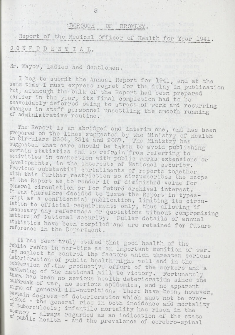 . 5 BOROUGH OF BROMLEY. Report of _Medical Officer of Health for Year 1941. CONFIDENTIA L. Mr. Mayor, Ladies and Gentlemen. I beg to submit the Annual Report for 1941, and at the same time I must express regret for the delay in publication but, although the bulk of the Report had been prepared earlier in the year, its final completion had to be unavoidably deferred owing to stress of work and recurring changes in staff personnel unsettling the smooth running of administrative routine. The Report is an abridged and Interim one, and has been prepared on the lines suggested by the Ministry of Health in Circulars 2604, 2314 and 2067. The Ministrv has suggested that care should be taken to avoid publishing certain statistics and to refrain from referring to activities in connection with public works extensions or developments, in the interests of National security. Previous substantial curtailments of reports together with this further restriction so circumscribes the scope of the Report as to render it of diminished value for general circulation or for future archival interest. It was therefore decided to issue the Report in types cript as a confidential publication, limiting its circu lation to official requirements only, thus allowing if necessary any references or quotations without compromising matters of National security. Fuller details of annual statistics have been compiled and are retained for future reference in the Department. It has been truly stated that good health of the Public ranks in war-time as an important munition of war. neglect to control the factors which threaten serious deterioration. of public health might well end in the subversion of the productive effort of the workers and a weakening of the national will to victory. Fortunately there has been no serious health deterioration since the outbreak of war, no serious epidemics, and no apparent signs of general ill-nutrition. There have been, however, certain degrees of deterioration which must not be over looked-the general rise in both incidence and mortality of tuberculosis; infantile mortality has risen in the ountry-always regarded as an indication of the state Public health-and the prevalence of cerebro-spinal