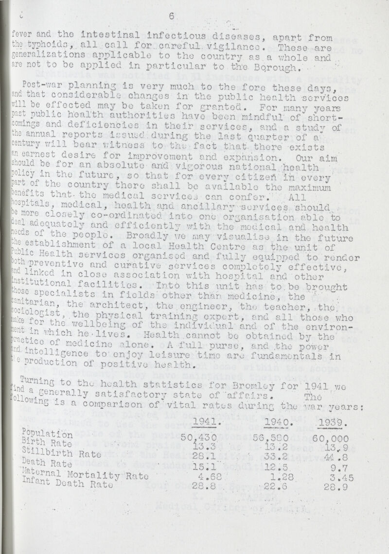 fever and the Intestinal Infectious diseases, apart from [the typhoids, all call for careful vigilance. These are (generalizations applicable to the country as a whole and are not to be applied in particular to the Borough. Post-war planning is very much to the fore these days, land that considerable changes in the public health services will be effected may bo taken for granted. For many years past public health authorities have been mindful of short commings and deficiencies in their services, and a study of the annual reports issued during the last quarter of a century will bear witness to the fact that there exists an earnest desire for Improvement and expansion. Our aim should be for an absolute and vigorous national health policy in the future, so that for every citizen in every part of the country there shall be available the maximum benefits that the medical services can confer. All hospitals, medical, health and ancillary services should be more closely co-ordinated into one organisation able to deal adequately and efficiently with the medical and health needs of the people. Broadly we may visualise in the future the establishment of a local Health Centre as the unit of Public Health services organised and fully equipped to render both preventive and curative services completely effective, and linked in close association with hospital and other institutional facilities. into this unit has to.be brought those specialists in fields' other than medicine, the sanitarian, the architect, the engineer, the teacher, the Sociologist, the physical training expert, and all those who make for the wellbeing of the individual and of the environ ment in which he lives. Health cannot be obtained by the practice of medicine alone. A full purse, and the power and intelligence to enjoy leisure time are fundamentals in the production of positive health. Turning to the health statistics for Bromley for 1941 we find a generally satisfactory state of affairs. The following is a comparison of vital rates during the war years: 1941. 1940. 1939. Population Birth Rate Stillbirth Rate Death Rate Maternal Mortality Rate Infant Death Rate 50,430 13.3 28.1 15.1 4.68 28.8 . 56,580 13.2 33.2 12.5 1.28 22.6 60,000 13.9 44.8 9.7 3.45 28.9