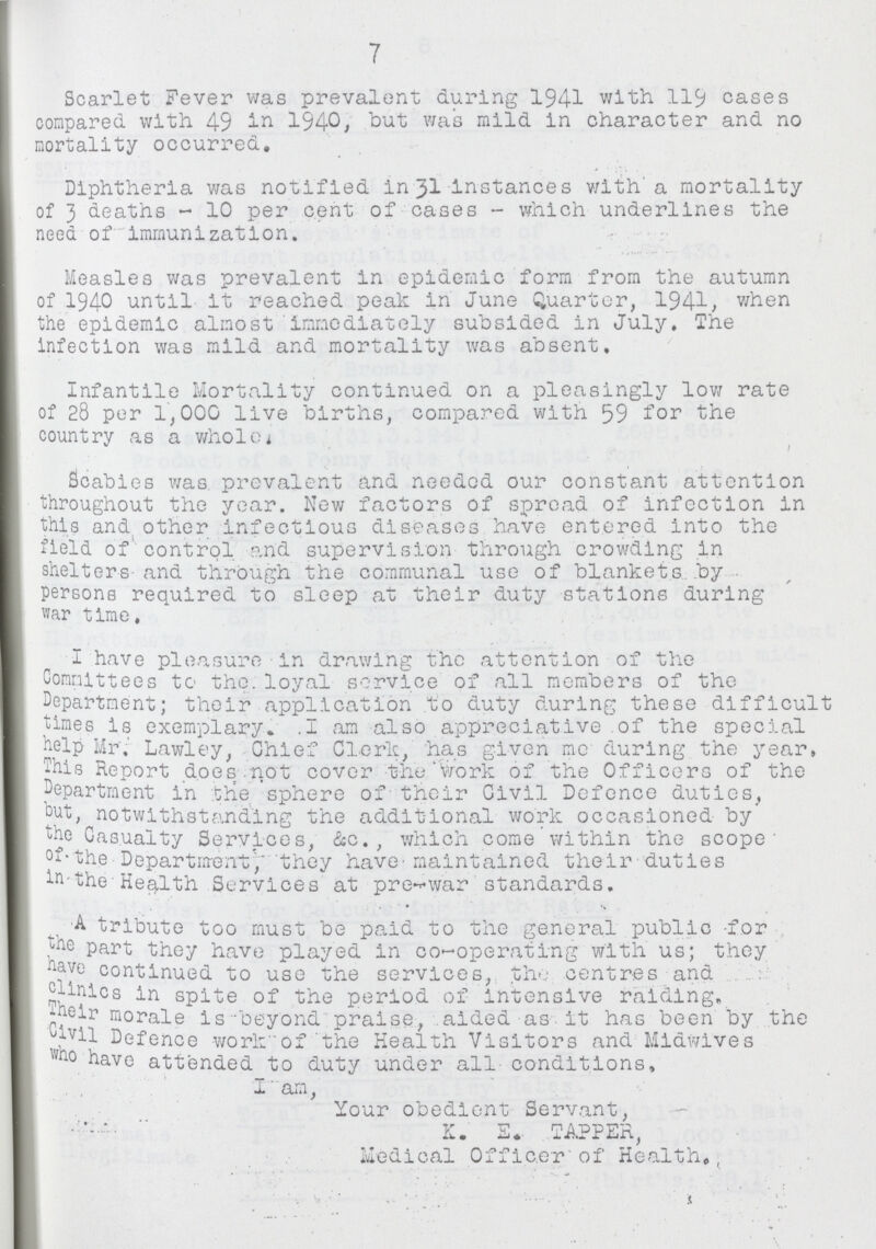 7 Scarlet Fever was prevalent during 1941 with 119 cases compared with 49 1940, but was mild in character and no mortality occurred. Diphtheria was notified in 31 Instances with a mortality of 3 deaths-10 per cent of cases-which underlines the need of immunization. Measles was prevalent in epidemic form from the autumn of 1940 until it reached peak in June Quarter, 1941, when the epidemic almost immediately subsided in July. The infection was mild and mortality was absent. Infantile Mortality continued on a pleasingly low rate of 28 per 1,000 live births, compared with 59 for the country as a whole. Scabies was prevalent and needed our constant attention throughout the year. New factors of spread of infection in this and other infectious diseases have entered into the field of' control and supervision through crowding in shelters and through the communal use of blankets by persons required to sleep at their duty stations during war time, I have pleasure in drawing the attention of the Committees to the. loyal service of all members of the Department; their application to duty during these difficult times is exemplary. 1 am also appreciative of the special help Mr. Lawley, Chief Clerk, has given me during the year, This Report does not cover the Work of the Officers of the department in the sphere of their Civil Defence duties, but, notwithstanding the additional work occasioned by the Casualty Services, &c., which come Within the scope of the Department, they have maintained their duties in the Health Services at pre-war standards. Atribute too must be paid to the general public for the part they have played in co-operating with us; they have continued to use the services, the centres and clinics in spite of the period of intensive raiding. Their morale is beyond praise, aided as it has been by the Civil Defence work of the Health Visitors and Midwives who have attended to duty under all conditions, I am, Your obedient Servant, K. E. TAPPER, Medical Officer of Health.
