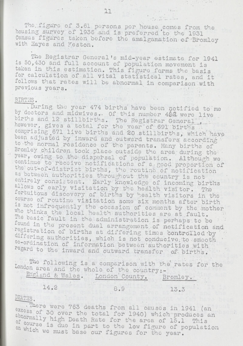 11 The figure of 3.61 persons per house comes from the housing survey of 1936 and is preferred to the 1931 Census figures taken before the amalgamation of 'Bromley with Hayes and Meston. The Registrar General's mid-year estimate for 1941 is 50,430 and full account of population movement is taken in this estimation. This figure forms the basis for calculation of all vital statistical rates, and it follows that rates will be abnormal in comparison with previous years. ' ' BIRTHS. During the year 474 births have been notified to me by doctors and midwives. Of this number 488 were live births and 12 stillbirths. The Registrar General, however, gives a total for the year of 691 births comprising 671 live births and 2.0 stillbirths, which have been adjusted by inward and outward transfers; according to the normal residence of the parents. Many births of Bromley children took place outside the area during the year, owing to the dispersal of population. Although wo continue to receive notifications of a good proportion of the out-of-district births, the routine of notification as between authorities throughout the country is not entirely consistent. Early knowledge of incoming births allows of early visitation by the health visitor. The fortuitous discovery of births by health visitors in the course of routine visitation some six months after birth is not infrequently the occasion of comment by the. mother who thinks. the local. health authorities are at fault. The basic fault in the administration is perhaps to be found in the present dual arrangement of notification and registration of births at differing times controlled by differing authorities, which is not conducive to smooth co-ordination of information between authorities with regard to the inward and outward transfer of birth's. The following is a comparison with the rates for the London area and the whole of the country England & Wales. 14.2 London County. 8.9 Bromley. 13.3 DEATHS. There were 763 deaths from all causes in 1941 (an excess of 30 over the total for 1940) which produces an abnormally high Death Rate for the area of 15.1 This of course is due in part to the low figure of population on which we must base our figures for the year.
