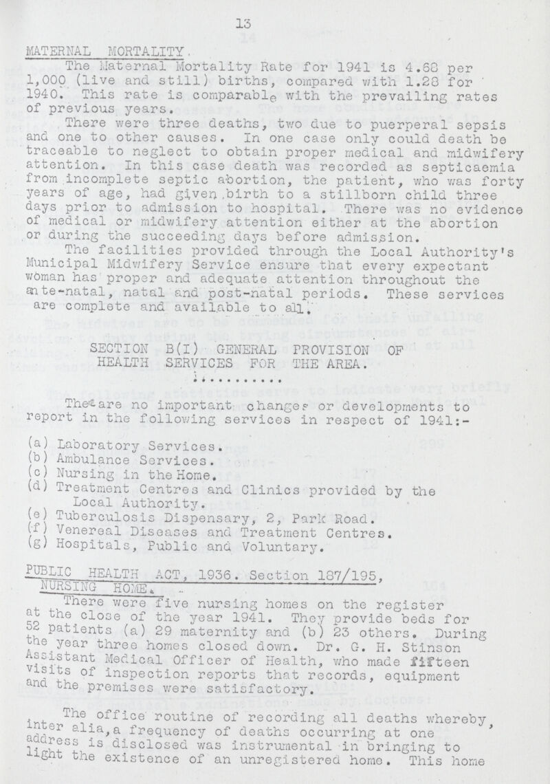 13 MATERNAL MORTALITY. The Maternal Mortality Rate for 1941 is 4.68 per 1,000 (live and still) births, compared with 1.20 for 1940. This rate is comparable with the prevailing rates of previous years. There were three deaths, two due to puerperal sepsis and one to other causes. In one case only could death be traceable to neglect to obtain proper medical and midwifery attention. In this case death was recorded as septicaemia from incomplete septic abortion, the patient, who was forty years of age, had given birth to a stillborn child three days prior to admission to hospital. There was no evidence of medical or midwifery attention either at the abortion or during the succeeding days before admission. The facilities provided through the Local Authority's Municipal Midwifery Service ensure that every expectant woman has proper and adequate attention throughout the ante-natal, natal and post-natal periods. These services are complete and available to all. SECTION B(I) GENERAL PROVISION OP HEALTH SERVICES FOR THE AREA. The are no important changes or developments to report in the following services in respect of 1941:- (a) Laboratory Services. (b) Ambulance Services. (c) Nursing in the Home. (d) Treatment Centres and Clinics provided by the Local Authority. (e) Tuberculosis Dispensary, 2, Park Road. (f) Venereal Diseases and Treatment Centres. (g) Hospitals, Fublic and Voluntary. PUBLIC HEALTH ACT, 1936. Section 187/195, NURSING HOME. There were five nursing homes on the register at the close of the year 1941. They provide beds for 52 patients (a) 29 maternity and (b) 23 others. During year three homes closed down. Dr. G. H. Stinson Assistant Medical Officer of Health, who made fifteen visits of inspection reports that records, equipment and the premises were satisfactory. The office routine of recording all deaths whereby inter alia, a frequency of deaths occurring at one address is disclosed was instrumental in bringing to light the existence of an unregistered home. This home