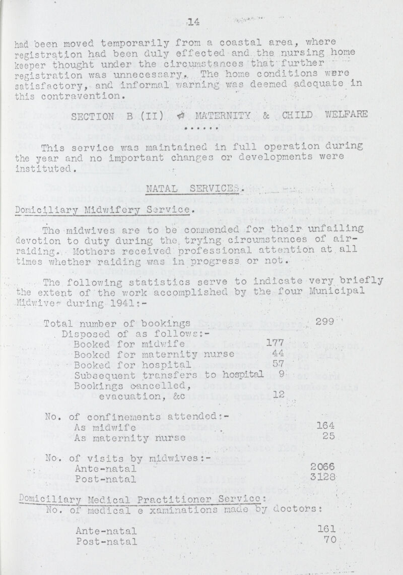 14 had been moved temporarily from a coastal area, where registration had been duly effected and the nursing home keeper thought under the circumstances that further registration was unnecessary. The home conditions were satisfactory, and informal warning was deemed adequate in this contravention. SECTION B (II) MATERNITY & CHILD WELFARE This service was maintained in full operation during the year and no important changes or developments were instituted. NATAL SERVICE. Domiciliary Midwifery Service. The midwives are to be commended for their unfailing devotion to duty during the, trying circumstances of air raiding, Mothers received professional attention at all times whether raiding was in progress or not. The following statistics serve to indicate very briefly the extent of the work accomplished by the four Municipal Midwives during 1941:- Total number of bookings 299 Disposed of as follows:- Booked for midwife 177 Booked for maternity nurse 44 Booked for hospital 57 Subsequent transfers to hospital 9 Bookings cancelled, evacuation, &c 12 No. of confinements attended:- As midwife 164 As maternity nurse 25 No. of visits by midwives:- Ante-natal 2066 Post-natal 3128 Domiciliary Medical Practitioner Service: No. of medical examinations made by doctors: Ante-natal 161 Post-natal 70
