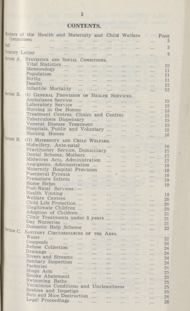 3 CONTENTS. Members of the Health and Maternity and Child Welfare Page Committees 5 Staf 5 Prefatory Letter 8 Section A. Statistics and Social Conditions. Vital Statistics 10 Meteorology 11 Population 11 Births 11 Deaths 12 Infantile Mortality 13 Section B. (I) General Provision of Health Services. Ambulance Service 15 Laboratory Service 15 Nursing in the Homes 15 Treatment Centres, Clinics and Centres 15 Tuberculosis Dispensary 15 Veneral Disease Treatment 15 Hospitals, Public and Voluntary 15 Nursing Homes 16 Section B. (II) Maternity and Child Welfare. Midwifery, Ante-natal 16 Practitioner Service, Domiciliary 17 Dental Scheme, Mothers 17 Midwives Acts, Administration 17 Analgesics, Administration 18 Maternity Hospital Provision 18 Puerperal Pyrexia 18 Premature Infants 19 Home Helps 19 Post-Natal Services:— Health Visiting 19 Welfare Centres 20 Child Life Protection 20 Illegitimate Children 20 Adoption of Children 21 Clinic Treatments under 5 years 21 Day Nurseries 21 Domestic Help Scheme 22 Section C. Sanitary Circumstances of the Area. Water 22 Cesspools 24 Refuse Collection 24 Drainage 24 Rivers and Streams 24 Sanitary Inspection 24 Factories 24 Shops Acts 25 Smoke Abatement 25 Swimming Baths 25 Verminous Conditions and Uncleanliness 25 Scabies and Impetigo 25 Rats and Mice Destruction 26 Legal Proceedings 26