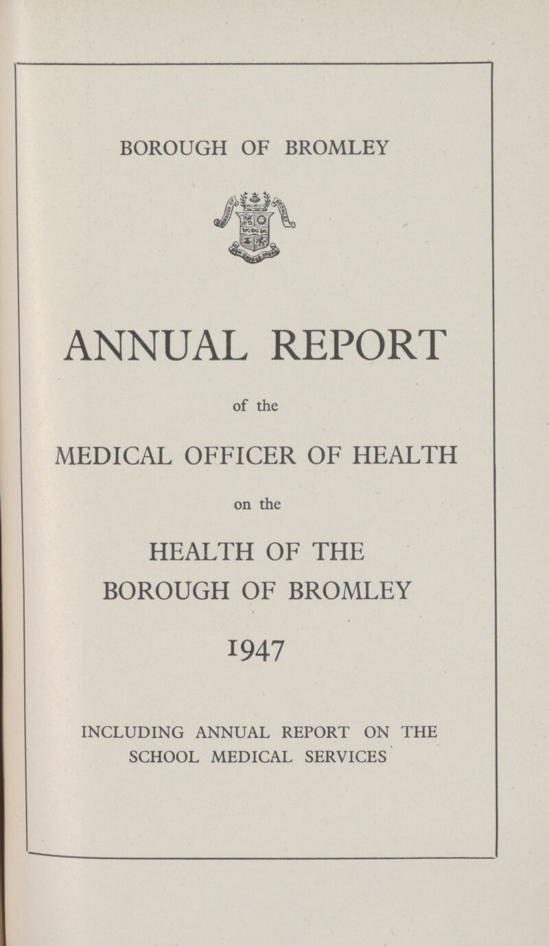 BOROUGH OF BROMLEY ANNUAL REPORT of the MEDICAL OFFICER OF HEALTH on the HEALTH OF THE BOROUGH OF BROMLEY 1947 INCLUDING ANNUAL REPORT ON THE SCHOOL MEDICAL SERVICES