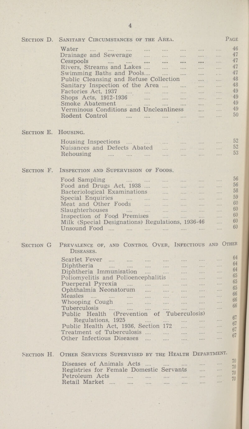 4 Section D. Sanitary Circumstances of the Area. Page Water 46 Drainage and Sewerage 47 Cesspools 47 Rivers, Streams and Lakes 47 Swimming Baths and Pools 47 Public Cleansing and Refuse Collection 48 Sanitary Inspection of the Area 48 Factories Act, 1937 49 Shops Acts, 1912-1936 49 Smoke Abatement 49 Verminous Conditions and Uncleanliness 49 Rodent Control 50 Section E. Housing. Housing Inspections 52 Nuisances and Defects Abated 52 Rehousing 53 Section F. Inspection and Supervision of Foods. Food Sampling 56 Food and Drugs Act, 1938 56 Bacteriological Examinations 58 Special Enquiries 59 Meat and Other Foods 60 Slaughterhouses 6() Inspection of Food Premises 60 Milk (Special Designations) Regulations, 1936-46 60 Unsound Food 60 Section G Prevalence of, and Control Over, Infectious and Other Diseases. Scarlet Fever 64 Diphtheria 64 Diphtheria Immunisation 64 Poliomyelitis and Polioencephalitis 65 Puerperal Pyrexia 65 Ophthalmia Neonatorum 65 Measles 66 Whooping Cough 66 Tuberculosis 66 Public Health (Prevention of Tuberculosis) Regulations, 1925 67 Public Health Act, 1936, Section 172 67 Treatment of Tuberculosis 67 Other Infectious Diseases 67 Section H. Other Services Supervised by the Health Department. Diseases of Animals Acts 70 Registries for Female Domestic Servants 70 Petroleum Acts 70 Retail Market 70