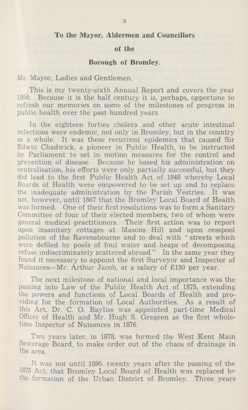 9 To the Mayor, Aldermen and Councillors of the Borough of Bromley. Mr. Mayor, Ladies and Gentlemen, This is my twenty-sixth Annual Report and covers the year 1950. Because it is the half century it is, perhaps, opportune to refresh our memories on some of the milestones of progress in public health over the past hundred years. In the eighteen forties cholera and other acute intestinal infections were endemic, not only in Bromley, but in the country as a whole. It was these recurrent epidemics that caused Sir Edwin Chadwick, a pioneer in Public Health, to be instructed by Parliament to set in motion measures for the control and prevention of disease. Because he based his administration on centralisation, his efforts were only partially successful, but they did lead to the first Public Health Act of 1848 whereby Local Boards of Health were empowered to be set up and to replace the inadequate administration by the Parish Vestries. It was not, however, until 1867 that the Bromley Local Board of Health was formed. One of their first resolutions was to form a Sanitary Committee of four of their elected members, two of whom were general medical practitioners. Their first action was to report upon insanitary cottages at Masons Hill and upon cesspool pollution of the Ravensbourne and to deal with streets which were defiled by pools of foul water and heaps of decomposing refuse indiscriminately scattered abroad. In the same year they found it necessary to appoint the first Surveyor and Inspector of Nuisances—Mr. Arthur Jacob, at a salary of £150 per year. The next milestone of national and local importance was the passing into Law of the Public Health Act of 1875, extending the powers and functions of Local Boards of Health and pro viding for the formation of Local Authorities. As a result of this Act, Dr. C. O. Bayliss was appointed part-time Medical Officer of Health and Mr. Hugh S. Gregeen as the first whole time Inspector of Nuisances in 1876. Two years later, in 1878, was formed the West Kent Main Sewerage Board, to make order out of the chaos of drainage in the area. It was not until 1895, twenty years after the passing of the 1875 Act, that Bromley Local Board of Health was replaced bv the formation of the Urban District of Bromley. Three years