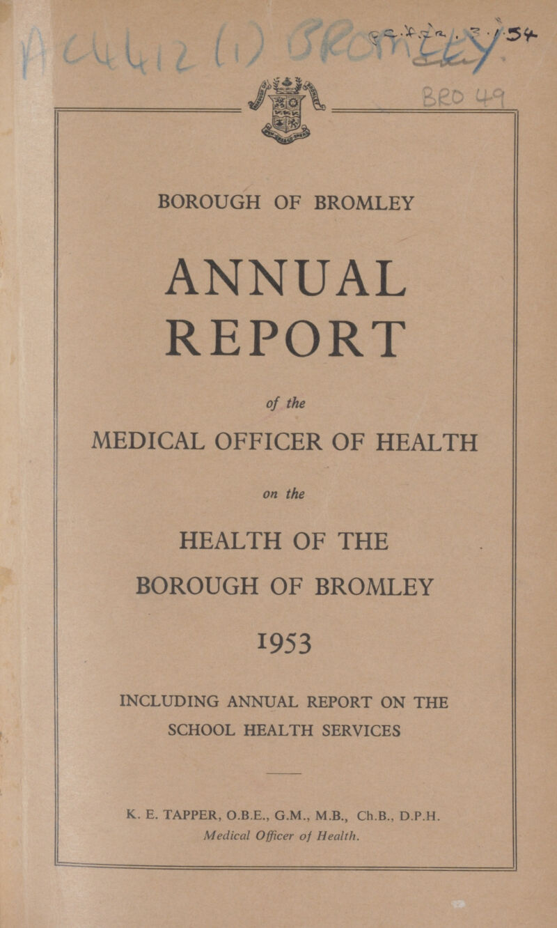 AC4412 (1) BROMLEY Pc. AZK. 3.1.54 BRO 49 BOROUGH OF BROMLEY ANNUAL REPORT of the MEDICAL OFFICER OF HEALTH on the HEALTH OF THE BOROUGH OF BROMLEY 1953 INCLUDING ANNUAL REPORT ON THE SCHOOL HEALTH SERVICES K. E. TAPPER, O.B.E., G.M., M.B., Ch.B., D.P.H. Medical Officer of Health.