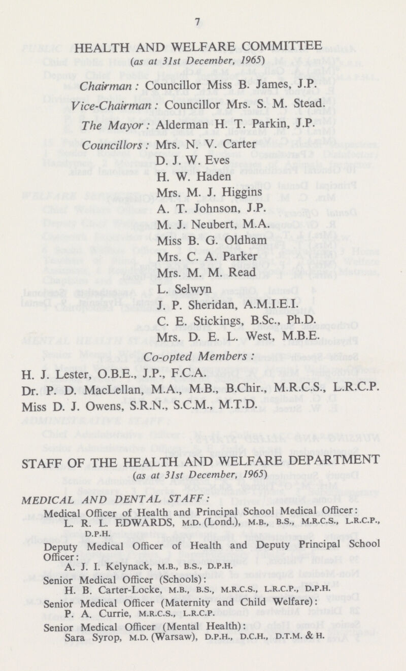 7 HEALTH AND WELFARE COMMITTEE (as at 31st December, 1965) Chairman: Councillor Miss B. James, J.P. Vice-Chairman: Councillor Mrs. S. M. Stead. The Mayor: Alderman H. T. Parkin, J.P. Councillors: Mrs. N. V. Carter D. J. W. Eves H. W. Haden Mrs. M. J. Higgins A. T. Johnson, J.P. M. J. Neubert, M.A. Miss B. G. Oldham Mrs. C. A. Parker Mrs. M. M. Read L. Selwyn J. P. Sheridan, A.M.I.E.I. C. E. Stickings, B.Sc., Ph.D. Mrs. D. E. L. West, M.B.E. Co-opted Members: H. J. Lester, O.B.E., J.P., F.C.A. Dr. P. D. MacLellan, M.A., M.B., B.Chir., M.R.C.S., L.R.C.P. Miss D. J. Owens, S.R.N., S.C.M., M.T.D. STAFF OF THE HEALTH AND WELFARE DEPARTMENT 0as at 31st December, 1965) MEDICAL AND DENTAL STAFF: Medical Officer of Health and Principal School Medical Officer: L. R. L. EDWARDS, m.d. (Lond.), m b., b.s., m.r.c.s., l.r.c.p., d.p.h. Deputy Medical Officer of Health and Deputy Principal School Officer: A. J. I. Kelynack, m.b., b.s., d.p.h. Senior Medical Officer (Schools): H. B. Carter-Locke, m.b., b.s., m.r.c.s., l.r.c.p., d.p.h. Senior Medical Officer (Maternity and Child Welfare): P. A. Currie, m.r.c.s., l.r.c.p. Senior Medical Officer (Mental Health): Sara Syrop, m.d. (Warsaw), d.p.h., d.c.h., d.t.m. & h.