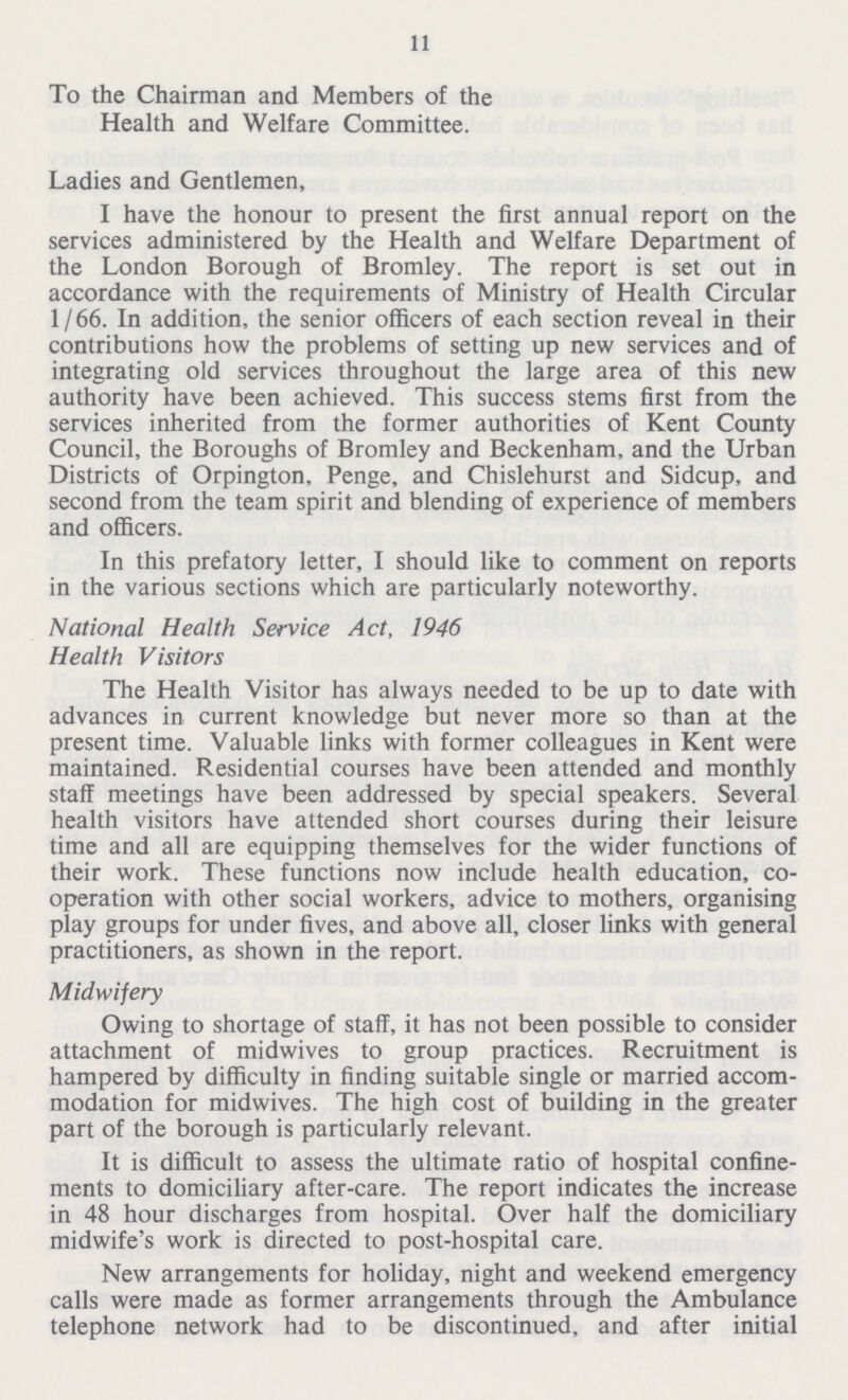 11 To the Chairman and Members of the Health and Welfare Committee. Ladies and Gentlemen, I have the honour to present the first annual report on the services administered by the Health and Welfare Department of the London Borough of Bromley. The report is set out in accordance with the requirements of Ministry of Health Circular 1/66. In addition, the senior officers of each section reveal in their contributions how the problems of setting up new services and of integrating old services throughout the large area of this new authority have been achieved. This success stems first from the services inherited from the former authorities of Kent County Council, the Boroughs of Bromley and Beckenham, and the Urban Districts of Orpington, Penge, and Chislehurst and Sidcup, and second from the team spirit and blending of experience of members and officers. In this prefatory letter, I should like to comment on reports in the various sections which are particularly noteworthy. National Health Service Act, 1946 Health Visitors The Health Visitor has always needed to be up to date with advances in current knowledge but never more so than at the present time. Valuable links with former colleagues in Kent were maintained. Residential courses have been attended and monthly staff meetings have been addressed by special speakers. Several health visitors have attended short courses during their leisure time and all are equipping themselves for the wider functions of their work. These functions now include health education, co operation with other social workers, advice to mothers, organising play groups for under fives, and above all, closer links with general practitioners, as shown in the report. Midwifery Owing to shortage of staff, it has not been possible to consider attachment of midwives to group practices. Recruitment is hampered by difficulty in finding suitable single or married accom modation for midwives. The high cost of building in the greater part of the borough is particularly relevant. It is difficult to assess the ultimate ratio of hospital confine ments to domiciliary after-care. The report indicates the increase in 48 hour discharges from hospital. Over half the domiciliary midwife's work is directed to post-hospital care. New arrangements for holiday, night and weekend emergency calls were made as former arrangements through the Ambulance telephone network had to be discontinued, and after initial