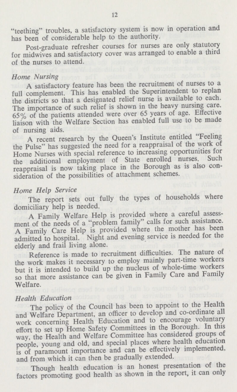 12 teething troubles, a satisfactory system is now in operation and has been of considerable help to the authority. Post-graduate refresher courses for nurses are only statutory for midwives and satisfactory cover was arranged to enable a third of the nurses to attend. Home Nursing A satisfactory feature has been the recruitment of nurses to a full complement. This has enabled the Superintendent to replan the districts so that a designated relief nurse is available to each. The importance of such relief is shown in the heavy nursing care. 65% of the patients attended were over 65 years of age. Effective liaison with the Welfare Section has enabled full use to be made of nursing aids. A recent research by the Queen's Institute entitled Feeling the Pulse has suggested the need for a reappraisal of the work of Home Nurses with special reference to increasing opportunities for the additional employment of State enrolled nurses. Such reappraisal is now taking place in the Borough as is also con sideration of the possibilities of attachment schemes. Home Help Service The report sets out fully the types of households where domiciliary help is needed. A Family Welfare Help is provided where a careful assess ment of the needs of a problem family calls for such assistance. A Family Care Help is provided where the mother has been admitted to hospital. Night and evening service is needed for the elderly and frail living alone. Reference is made to recruitment difficulties. The nature of the work makes it necessary to employ mainly part-time workers but it is intended to build up the nucleus of whole-time workers so that more assistance can be given in Family Care and Family Welfare. Health Education The policy of the Council has been to appoint to the Health and Welfare Department, an officer to develop and co-ordinate all work concerning Health Education and to encourage voluntary effort to set up Home Safety Committees in the Borough. In this way, the Health and Welfare Committee has considered groups of people, young and old, and special places where health education is of paramount importance and can be effectively implemented, and from which it can then be gradually extended. Though health education is an honest presentation of the factors promoting good health as shown in the report, it can only