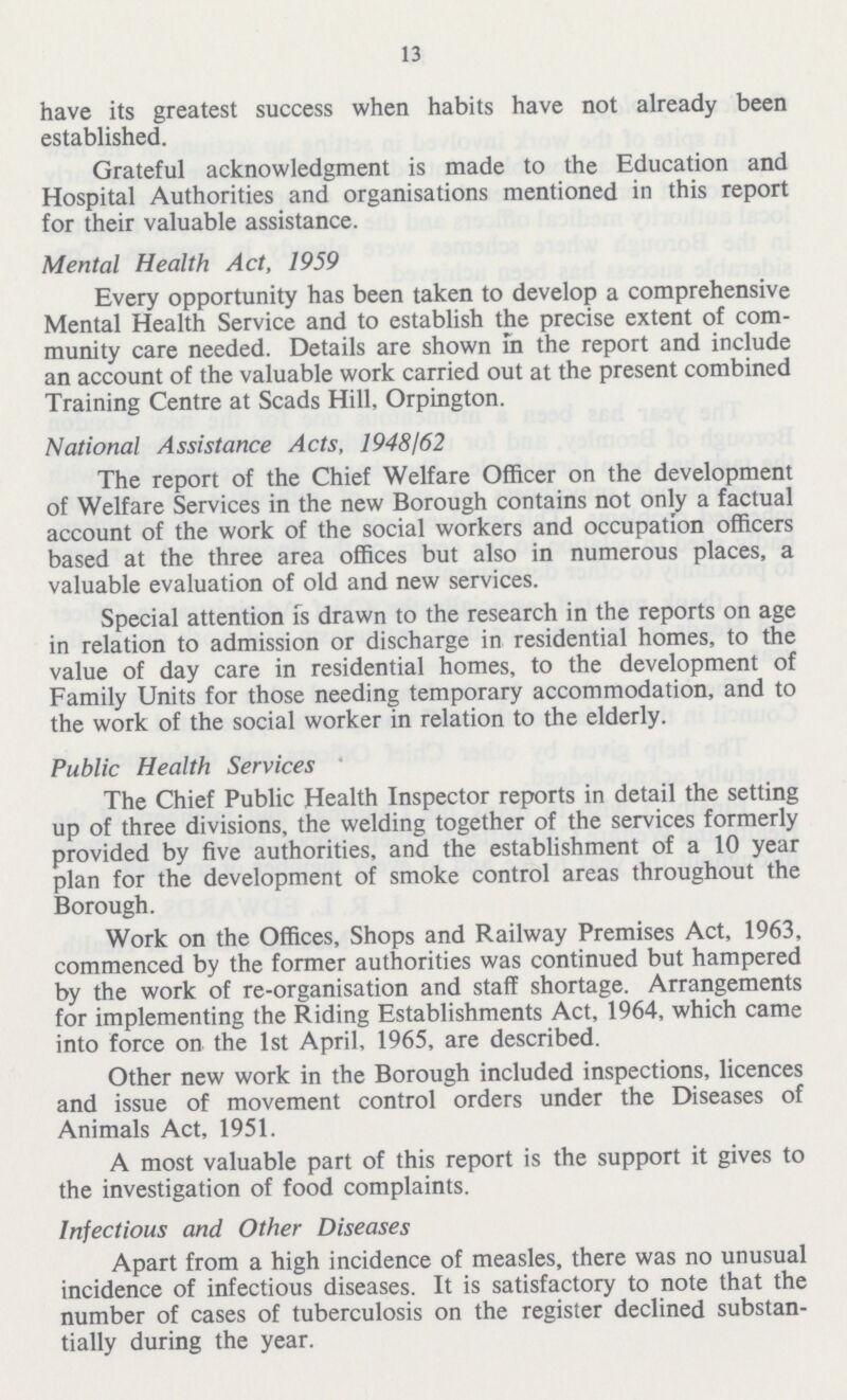 13 have its greatest success when habits have not already been established. Grateful acknowledgment is made to the Education and Hospital Authorities and organisations mentioned in this report for their valuable assistance. Mental Health Act, 1959 Every opportunity has been taken to develop a comprehensive Mental Health Service and to establish the precise extent of com munity care needed. Details are shown in the report and include an account of the valuable work carried out at the present combined Training Centre at Scads Hill, Orpington. National Assistance Acts, 1948/62 The report of the Chief Welfare Officer on the development of Welfare Services in the new Borough contains not only a factual account of the work of the social workers and occupation officers based at the three area offices but also in numerous places, a valuable evaluation of old and new services. Special attention is drawn to the research in the reports on age in relation to admission or discharge in residential homes, to the value of day care in residential homes, to the development of Family Units for those needing temporary accommodation, and to the work of the social worker in relation to the elderly. Public Health Services The Chief Public Health Inspector reports in detail the setting up of three divisions, the welding together of the services formerly provided by five authorities, and the establishment of a 10 year plan for the development of smoke control areas throughout the Borough. Work on the Offices, Shops and Railway Premises Act, 1963, commenced by the former authorities was continued but hampered by the work of re-organisation and staff shortage. Arrangements for implementing the Riding Establishments Act, 1964, which came into force on the 1st April, 1965, are described. Other new work in the Borough included inspections, licences and issue of movement control orders under the Diseases of Animals Act, 1951. A most valuable part of this report is the support it gives to the investigation of food complaints. Infectious and Other Diseases Apart from a high incidence of measles, there was no unusual incidence of infectious diseases. It is satisfactory to note that the number of cases of tuberculosis on the register declined substan tially during the year.
