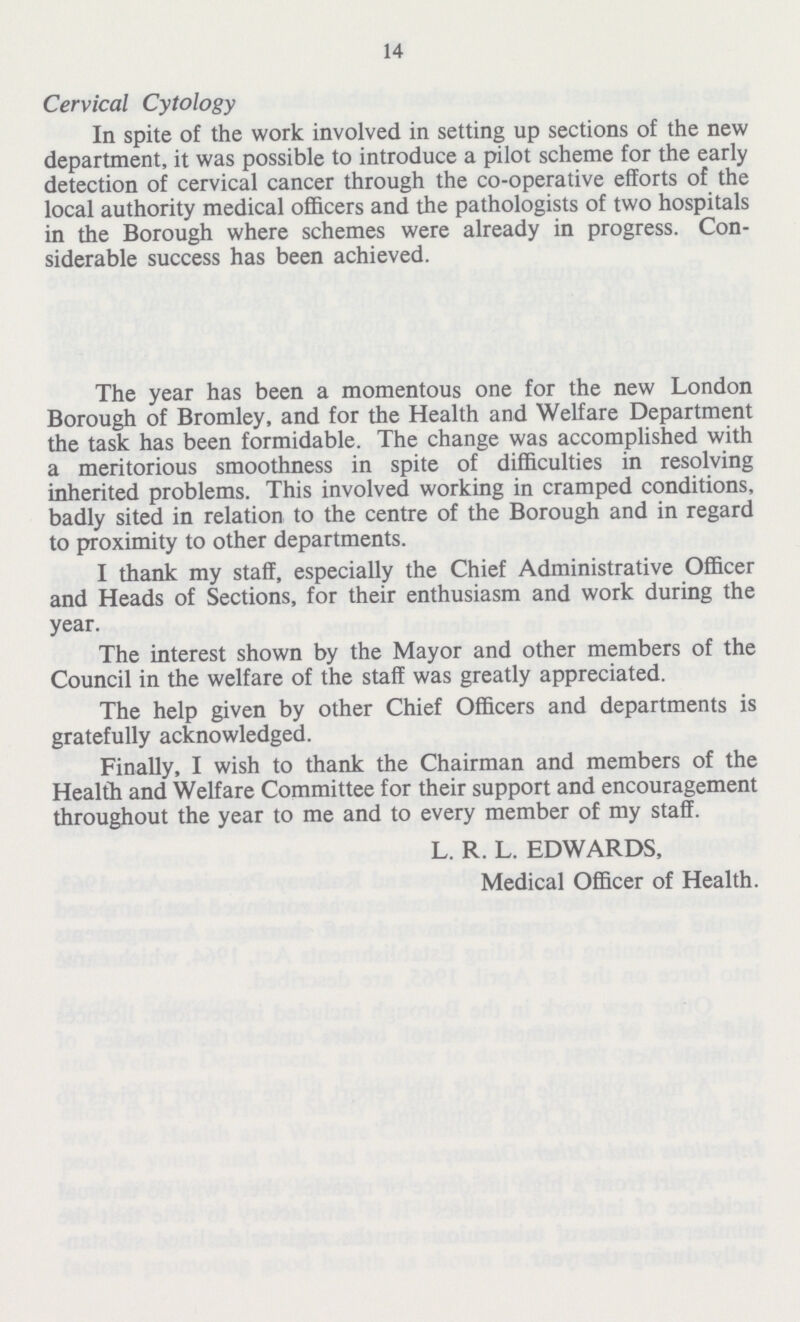 14 Cervical Cytology In spite of the work involved in setting up sections of the new department, it was possible to introduce a pilot scheme for the early detection of cervical cancer through the co-operative efforts of the local authority medical officers and the pathologists of two hospitals in the Borough where schemes were already in progress. Con siderable success has been achieved. The year has been a momentous one for the new London Borough of Bromley, and for the Health and Welfare Department the task has been formidable. The change was accomplished with a meritorious smoothness in spite of difficulties in resolving inherited problems. This involved working in cramped conditions, badly sited in relation to the centre of the Borough and in regard to proximity to other departments. I thank my staff, especially the Chief Administrative Officer and Heads of Sections, for their enthusiasm and work during the year. The interest shown by the Mayor and other members of the Council in the welfare of the staff was greatly appreciated. The help given by other Chief Officers and departments is gratefully acknowledged. Finally, I wish to thank the Chairman and members of the Health and Welfare Committee for their support and encouragement throughout the year to me and to every member of my staff. L. R. L. EDWARDS, Medical Officer of Health.