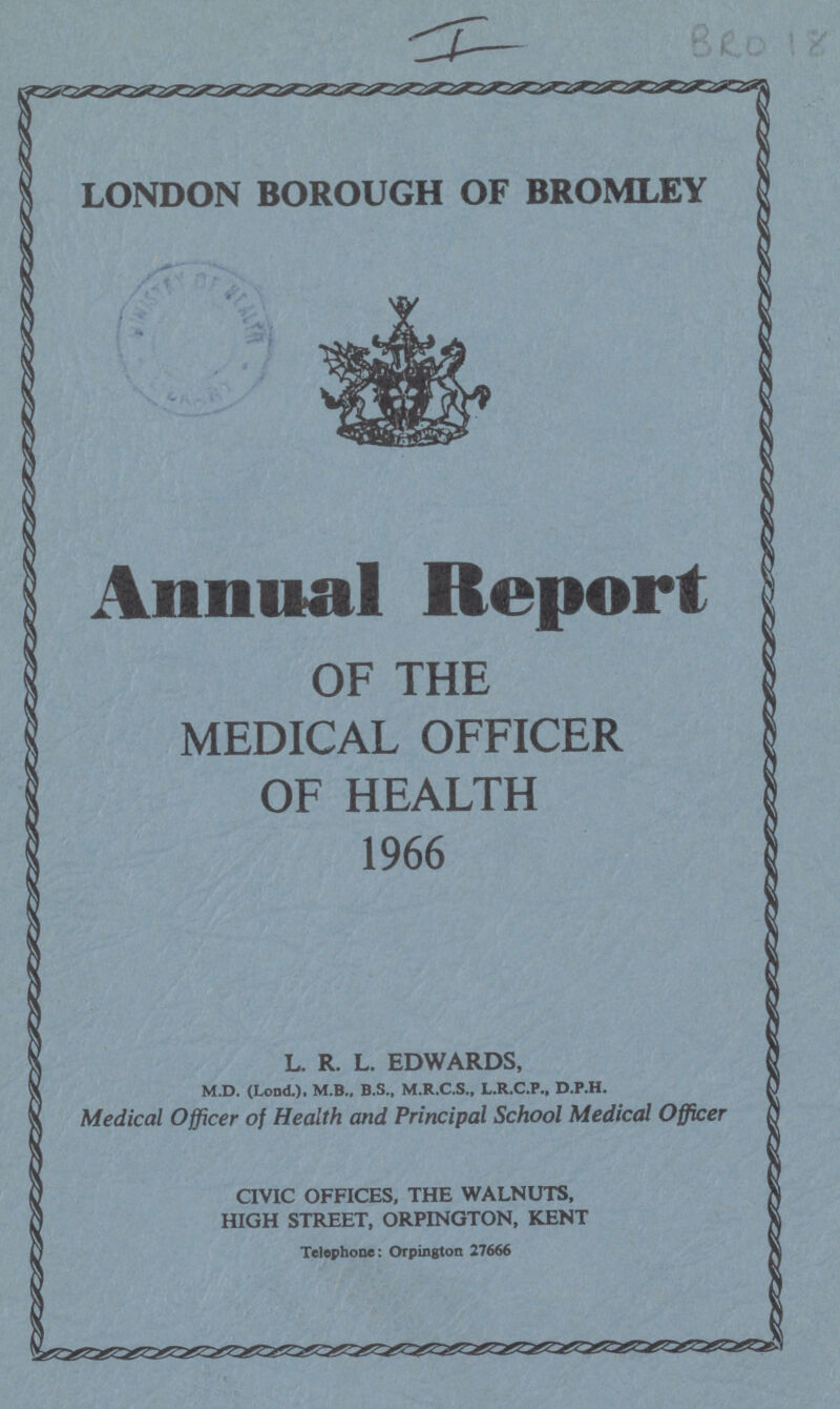 I BRO 18 LONDON BOROUGH OF BROMLEY Annual Report OF THE MEDICAL OFFICER OF HEALTH 1966 L. R. L. EDWARDS, M.D. (Lond.). M.B., B.S., M.R.C.S., L.R.C.P., D.P.H. Medical Officer of Health and Principal School Medical Officer CIVIC OFFICES, THE WALNUTS, HIGH STREET, ORPINGTON, KENT Telephone: Orpington 27666