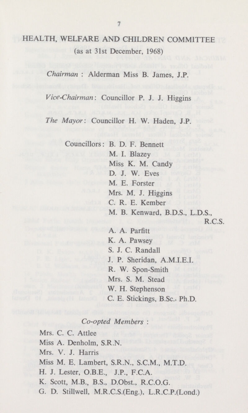 7 HEALTH, WELFARE AND CHILDREN COMMITTEE (as at 31st December, 1968) Chairman : Alderman Miss B. James, J.P. Vice-Chairman-. Councillor P. J. J. Higgins The Mayor: Councillor H. W. Haden, J.P. Councillors: B. D. F. Bennett M. I. Blazey Miss K. M. Candy D. J. W. Eves M. E. Forster Mrs. M. J. Higgins C. R. E. Kember M. B. Kenward, B.D.S., L.D.S., R.C.S. A. A. Parfitt K. A. Pawsey S. J. C. Randall J. P. Sheridan, A.M.I.E.I. R. W. Spon-Smith Mrs. S. M. Stead W. H. Stephenson C. E. Stickings, B.Sc., Ph.D. Co-opted Members : Mrs. C. C. Attlee Miss A. Denholm, S.R.N. Mrs. V. J. Harris Miss M. E. Lambert, S.R.N., S.C.M., M.T.D. H. J. Lester, O.B.E., J.P., F.C.A. K. Scott, M B., B.S., D.Obst., R.C.O.G. G. D. Stillwell, M.R.C.S.(Eng.), L.R.C.P.(Lond.)