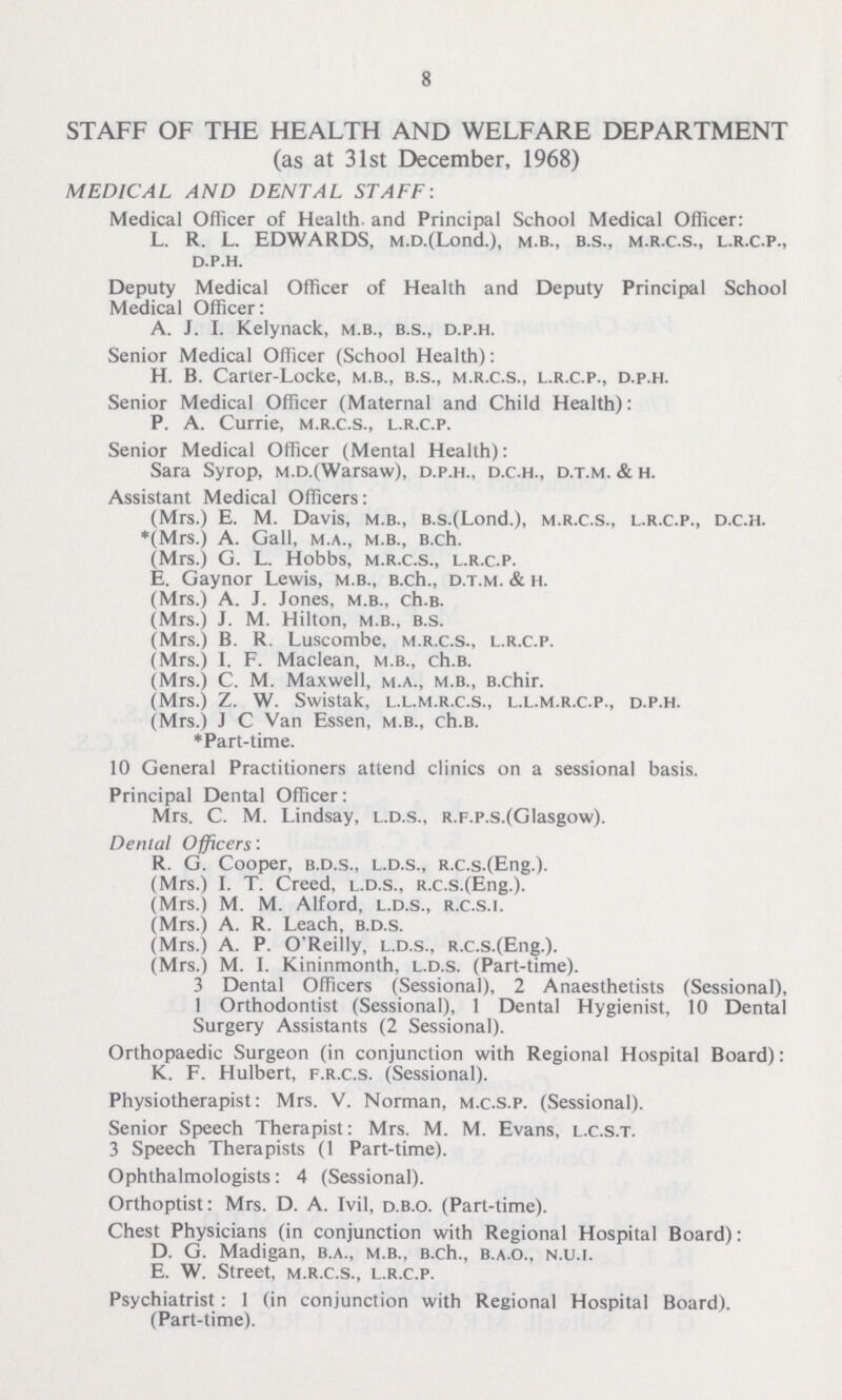 8 STAFF OF THE HEALTH AND WELFARE DEPARTMENT (as at 31st December, 1968) MEDICAL AND DENTAL STAFF: Medical Officer of Health and Principal School Medical Officer: L. R. L. EDWARDS, m.d.(Lond.), m.b., b.s., m.r.c.s., l.r.c.p., d.p.h. Deputy Medical Officer of Health and Deputy Principal School Medical Officer: A. J. I. Kelynack, m.b., b.s., d.p.h. Senior Medical Officer (School Health): H. B. Carter-Locke, m.b., b.s., m.r.c.s., l.r.c.p., d.p.h. Senior Medical Officer (Maternal and Child Health): P. A. Currie, m.r.c.s., l.r.c.p. Senior Medical Officer (Mental Health): Sara Syrop, m.d.(Warsaw), d.p.h., d.c.h., d.t.m. & h. Assistant Medical Officers: (Mrs.) E. M. Davis, m.b., b.s.(Lond.), m.r.c.s., l.r.c.p., d.c.h. *(Mrs.) A. Gall, m.a., m.b., b.ch. (Mrs.) G. L. Hobbs, m.r.c.s., l.r.c.p. E. Gaynor Lewis, m.b., b.ch., d.t.m. & h. (Mrs.) A. J. Jones, m.b., ch.b. (Mrs.) J. M. Hilton, m.b., b.s. (Mrs.) B. R Luscombe, m.r.c.s., l.r.c.p. (Mrs.) I. F. Maclean, m.b., ch.b. (Mrs.) C. M. Maxwell, m.a., m.b., b.chir. (Mrs.) Z. W. Swistak, l.l.m.r.c.s., l.l.m.r.c.p., d.p.h. (Mrs.) J C Van Essen, m.b., ch.b. *Part-time. 10 General Practitioners attend clinics on a sessional basis. Principal Dental Officer: Mrs. C. M. Lindsay, l.d.s., r.f.p.s.(Glasgow). Denial Officers: R. G. Cooper, b.d.s., l.d.s., r.c.s.(Eng.). (Mrs.) L. T. Creed, l.d.s., r.c.s.(Eng.). (Mrs.) M. M. Alford, l.d.s., r.c.s.i. (Mrs.) A. R. Leach, b.d.s. (Mrs.) A. P. O'Reilly, l.d.s., r.c.s.(Eng.). (Mrs.) M. I. Kininmonth, l.d.s. (Part-time). 3 Dental Officers (Sessional), 2 Anaesthetists (Sessional), 1 Orthodontist (Sessional), 1 Dental Hygienist, 10 Dental Surgery Assistants (2 Sessional). Orthopaedic Surgeon (in conjunction with Regional Hospital Board): K. F. Hulbert, f.r.c.s. (Sessional). Physiotherapist: Mrs. V. Norman, m.c.s.p. (Sessional). Senior Speech Therapist: Mrs. M. M. Evans, l.c.s.t. 3 Speech Therapists (1 Part-time). Ophthalmologists: 4 (Sessional). Orthoptist: Mrs. D. A. Ivil, d.b.o. (Part-time). Chest Physicians (in conjunction with Regional Hospital Board): D. G. Madigan, b.a., m.b., b.ch., b.a.o., n.u.i. E. W. Street, m.r.c.s., l.r.c.p. Psychiatrist: 1 (in conjunction with Regional Hospital Board). (Part-time).