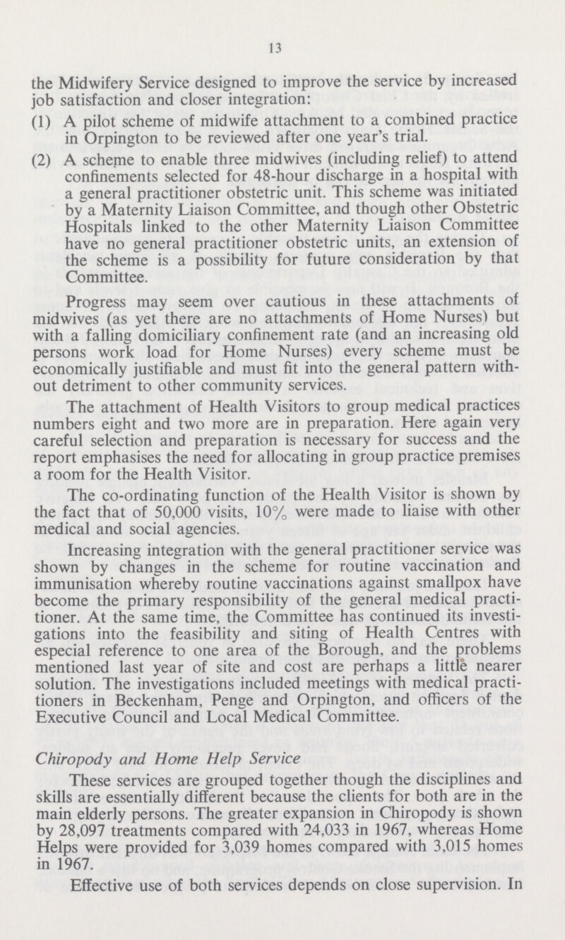 13 the Midwifery Service designed to improve the service by increased job satisfaction and closer integration: (1) A pilot scheme of midwife attachment to a combined practice in Orpington to be reviewed after one year's trial. (2) A scheme to enable three midwives (including relief) to attend confinements selected for 48-hour discharge in a hospital with a general practitioner obstetric unit. This scheme was initiated by a Maternity Liaison Committee, and though other Obstetric Hospitals linked to the other Maternity Liaison Committee have no general practitioner obstetric units, an extension of the scheme is a possibility for future consideration by that Committee. Progress may seem over cautious in these attachments of midwives (as yet there are no attachments of Home Nurses) but with a falling domiciliary confinement rate (and an increasing old persons work load for Home Nurses) every scheme must be economically justifiable and must fit into the general pattern with out detriment to other community services. The attachment of Health Visitors to group medical practices numbers eight and two more are in preparation. Here again very careful selection and preparation is necessary for success and the report emphasises the need for allocating in group practice premises a room for the Health Visitor. The co-ordinating function of the Health Visitor is shown by the fact that of 50,000 visits, 10% were made to liaise with other medical and social agencies. Increasing integration with the general practitioner service was shown by changes in the scheme for routine vaccination and immunisation whereby routine vaccinations against smallpox have become the primary responsibility of the general medical practi tioner. At the same time, the Committee has continued its investi gations into the feasibility and siting of Health Centres with especial reference to one area of the Borough, and the problems mentioned last year of site and cost are perhaps a little nearer solution. The investigations included meetings with medical practi tioners in Beckenham, Penge and Orpington, and officers of the Executive Council and Local Medical Committee. Chiropody and Home Help Service These services are grouped together though the disciplines and skills are essentially different because the clients for both are in the main elderly persons. The greater expansion in Chiropody is shown by 28,097 treatments compared with 24,033 in 1967, whereas Home Helps were provided for 3,039 homes compared with 3,015 homes in 1967. Effective use of both services depends on close supervision. In