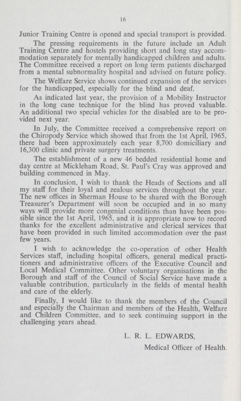 16 Junior Training Centre is opened and special transport is provided. The pressing requirements in the future include an Adult Training Centre and hostels providing short and long stay accom modation separately for mentally handicapped children and adults. The Committee received a report on long term patients discharged from a mental subnormality hospital and advised on future policy. The Welfare Service shows continued expansion of the services for the handicapped, especially for the blind and deaf. As indicated last year, the provision of a Mobility Instructor in the long cane technique for the blind has proved valuable. An additional two special vehicles for the disabled are to be pro vided next year. In July, the Committee received a comprehensive report on the Chiropody Service which showed that from the 1st April, 1965. there had been approximately each year 8,700 domiciliary and 16,300 clinic and private surgery treatments. The establishment of a new 46 bedded residential home and day centre at Mickleham Road, St. Paul's Cray was approved and building commenced in May. In conclusion, I wish to thank the Heads of Sections and all my staff for their loyal and zealous services throughout the year. The new offices in Sherman House to be shared with the Borough Treasurer's Department will soon be occupied and in so many ways will provide more congenial conditions than have been pos sible since the 1st April, 1965, and it is appropriate now to record thanks for the excellent administrative and clerical services that have been provided in such limited accommodation over the past few years. I wish to acknowledge the co-operation of other Health Services staff, including hospital officers, general medical practi tioners and administrative officers of the Executive Council and Local Medical Committee. Other voluntary organisations in the Borough and staff of the Council of Social Service have made a valuable contribution, particularly in the fields of mental health and care of the elderly. Finally, I would like to thank the members of the Council and especially the Chairman and members of the Health, Welfare and Children Committee, and to seek continuing support in the challenging years ahead. L. R. L. EDWARDS, Medical Officer of Health.