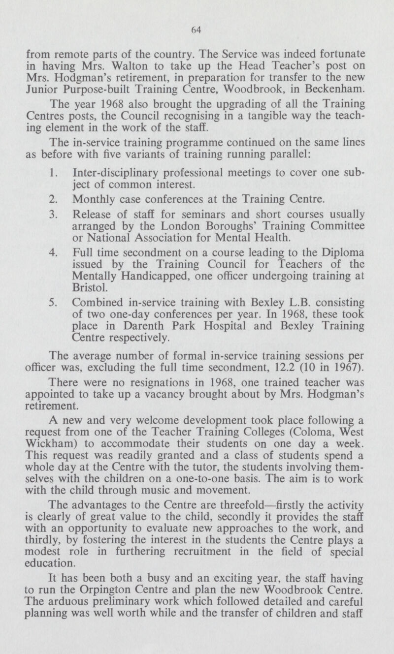 64 from remote parts of the country. The Service was indeed fortunate in having Mrs. Walton to take up the Head Teacher's post on Mrs. Hodgman's retirement, in preparation for transfer to the new Junior Purpose-built Training Centre, Woodbrook, in Beckenham. The year 1968 also brought the upgrading of all the Training Centres posts, the Council recognising in a tangible way the teach ing element in the work of the staff. The in-service training programme continued on the same lines as before with five variants of training running parallel: 1. Inter-disciplinary professional meetings to cover one sub ject of common interest. 2. Monthly case conferences at the Training Centre. 3. Release of staff for seminars and short courses usually arranged by the London Boroughs' Training Committee or National Association for Mental Health. 4. Full time secondment on a course leading to the Diploma issued by the Training Council for Teachers of the Mentally Handicapped, one officer undergoing training at Bristol. 5. Combined in-service training with Bexley L.B. consisting of two one-day conferences per year. In 1968, these took place in Darenth Park Hospital and Bexley Training Centre respectively. The average number of formal in-service training sessions per officer was, excluding the full time secondment, 12.2 (10 in 1967). There were no resignations in 1968, one trained teacher was appointed to take up a vacancy brought about by Mrs. Hodgman's retirement. A new and very welcome development took place following a request from one of the Teacher Training Colleges (Coloma, West Wickham) to accommodate their students on one day a week. This request was readily granted and a class of students spend a whole day at the Centre with the tutor, the students involving them selves with the children on a one-to-one basis. The aim is to work with the child through music and movement. The advantages to the Centre are threefold—firstly the activity is clearly of great value to the child, secondly it provides the staff with an opportunity to evaluate new approaches to the work, and thirdly, by fostering the interest in the students the Centre plays a modest role in furthering recruitment in the field of special education. It has been both a busy and an exciting year, the staff having to run the Orpington Centre and plan the new Woodbrook Centre. The arduous preliminary work which followed detailed and careful planning was well worth while and the transfer of children and staff
