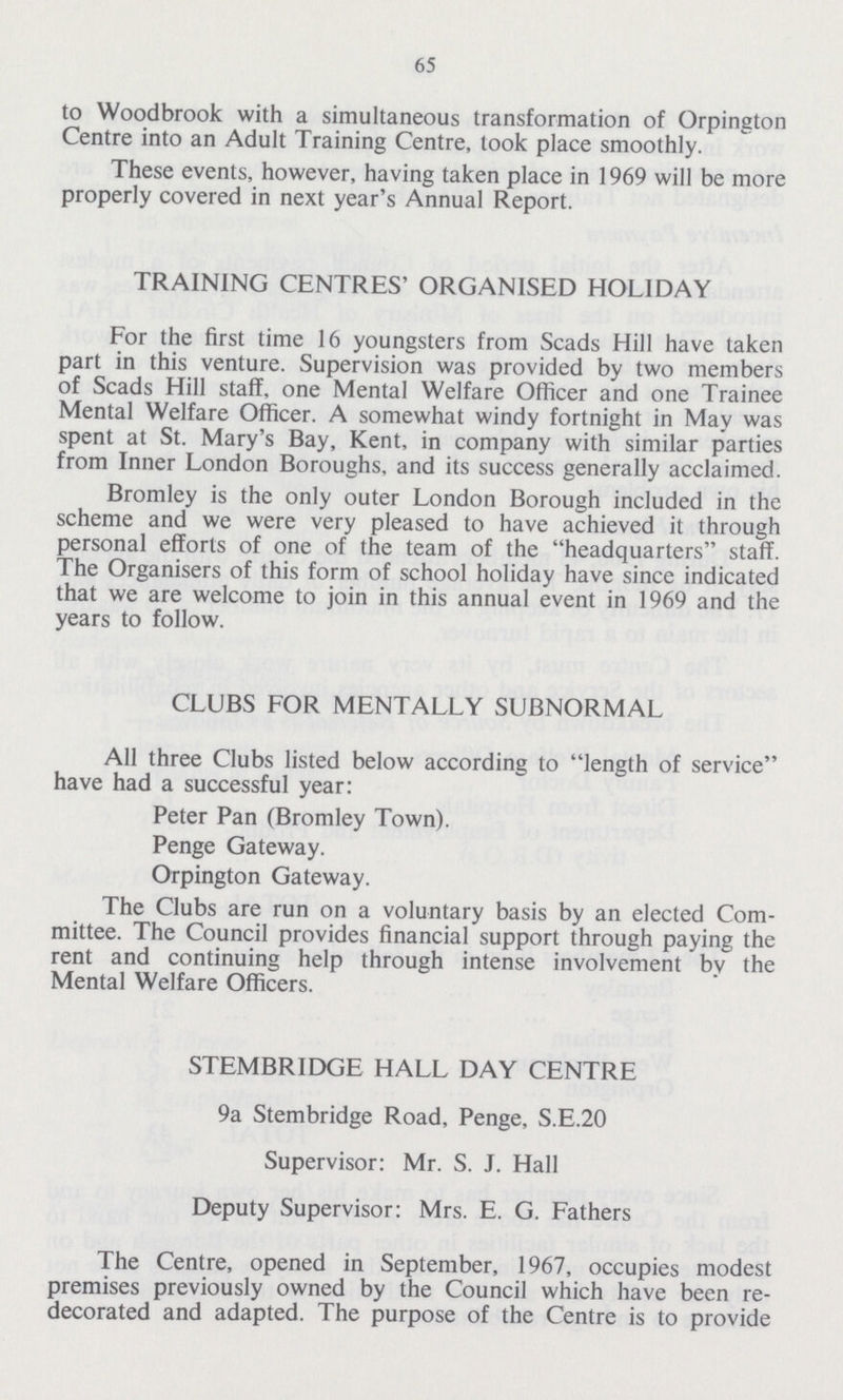 65 to Woodbrook with a simultaneous transformation of Orpington Centre into an Adult Training Centre, took place smoothly. These events, however, having taken place in 1969 will be more properly covered in next year's Annual Report. TRAINING CENTRES' ORGANISED HOLIDAY For the first time 16 youngsters from Scads Hill have taken part in this venture. Supervision was provided by two members of Scads Hill staff, one Mental Welfare Officer and one Trainee Mental Welfare Officer. A somewhat windy fortnight in May was spent at St. Mary's Bay, Kent, in company with similar parties from Inner London Boroughs, and its success generally acclaimed. Bromley is the only outer London Borough included in the scheme and we were very pleased to have achieved it through personal efforts of one of the team of the headquarters staff. The Organisers of this form of school holiday have since indicated that we are welcome to join in this annual event in 1969 and the years to follow. CLUBS FOR MENTALLY SUBNORMAL All three Clubs listed below according to length of service have had a successful year: Peter Pan (Bromley Town). Penge Gateway. Orpington Gateway. The Clubs are run on a voluntary basis by an elected Com mittee. The Council provides financial support through paying the rent and continuing help through intense involvement by the Mental Welfare Officers. STEMBRIDGE HALL DAY CENTRE 9a Stembridge Road, Penge, S.E.20 Supervisor: Mr. S. J. Hall Deputy Supervisor: Mrs. E. G. Fathers The Centre, opened in September, 1967, occupies modest premises previously owned by the Council which have been re decorated and adapted. The purpose of the Centre is to provide
