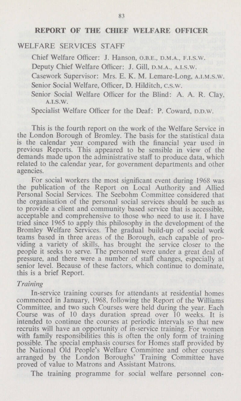 83 REPORT OF THE CHIEF WELFARE OFFICER WELFARE SERVICES STAFF Chief Welfare Officer: J. Hanson, o.b.e., d.m.a., f.i.s.w. Deputy Chief Welfare Officer: J. Gill, d.m.a„ a.i.s.w. Casework Supervisor: Mrs. E. K. M. Lemare-Long, a.i.m.s.w. Senior Social Welfare, Officer, D. Hilditch, c.s.w. Senior Social Welfare Officer for the Blind: A. A. R. Clay, a.i.s.w. Specialist Welfare Officer for the Deaf: P. Coward, d.d.w. This is the fourth report on the work of the Welfare Service in the London Borough of Bromley. The basis for the statistical data is the calendar year compared with the financial year used in previous Reports. This appeared to be sensible in view of the demands made upon the administrative staff to produce data, which related to the calendar year, for government departments and other agencies. For social workers the most significant event during 1968 was the publication of the Report on Local Authority and Allied Personal Social Services. The Seebohm Committee considered that the organisation of the personal social services should be such as to provide a client and community based service that is accessible, acceptable and comprehensive to those who need to use it. I have tried since 1965 to apply this philosophy in the development of the Bromley Welfare Services. The gradual build-up of social work teams based in three areas of the Borough, each capable of pro viding a variety of skills, has brought the service closer to the people it seeks to serve. The personnel were under a great deal of pressure, and there were a number of staff changes, especially at senior level. Because of these factors, which continue to dominate, this is a brief Report. Training In-service training courses for attendants at residential homes commenced in January, 1968, following the Report of the Williams Committee, and two such Courses were held during the year. Each Course was of 10 days duration spread over 10 weeks. It is intended to continue the courses at periodic intervals so that new recruits will have an opportunity of in-service training. For women with family responsibilities this is often the only form of training possible. The special emphasis courses for Homes staff provided by the National Old People's Welfare Committee and other courses arranged by the London Boroughs' Training Committee have proved of value to Matrons and Assistant Matrons. The training programme for social welfare personnel con¬