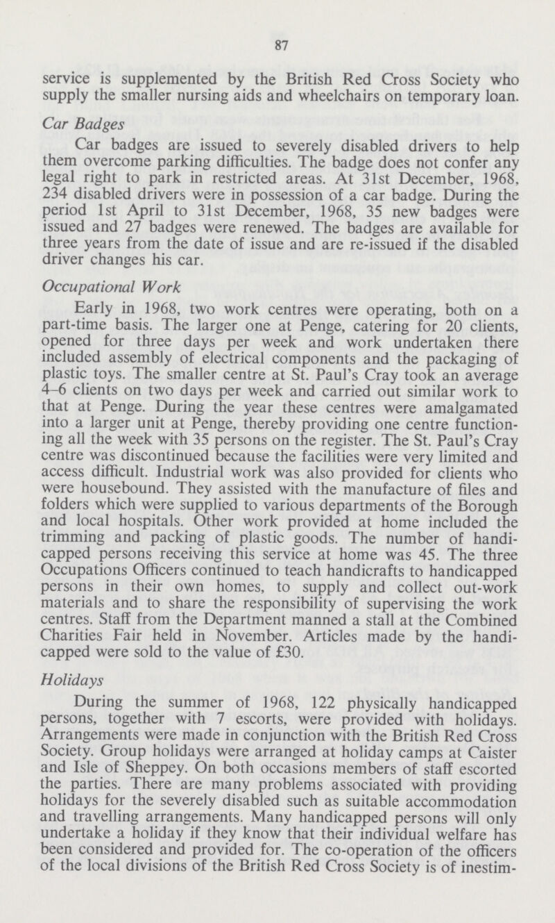 87 service is supplemented by the British Red Cross Society who supply the smaller nursing aids and wheelchairs on temporary loan. Car Badges Car badges are issued to severely disabled drivers to help them overcome parking difficulties. The badge does not confer any legal right to park in restricted areas. At 31st December, 1968, 234 disabled drivers were in possession of a car badge. During the period 1st April to 31st December, 1968, 35 new badges were issued and 27 badges were renewed. The badges are available for three years from the date of issue and are re-issued if the disabled driver changes his car. Occupational Work Early in 1968, two work centres were operating, both on a part-time basis. The larger one at Penge, catering for 20 clients, opened for three days per week and work undertaken there included assembly of electrical components and the packaging of plastic toys. The smaller centre at St. Paul's Cray took an average 4—6 clients on two days per week and carried out similar work to that at Penge. During the year these centres were amalgamated into a larger unit at Penge, thereby providing one centre function ing all the week with 35 persons on the register. The St. Paul's Cray centre was discontinued because the facilities were very limited and access difficult. Industrial work was also provided for clients who were housebound. They assisted with the manufacture of files and folders which were supplied to various departments of the Borough and local hospitals. Other work provided at home included the trimming and packing of plastic goods. The number of handi capped persons receiving this service at home was 45. The three Occupations Officers continued to teach handicrafts to handicapped persons in their own homes, to supply and collect out-work materials and to share the responsibility of supervising the work centres. Staff from the Department manned a stall at the Combined Charities Fair held in November. Articles made by the handi capped were sold to the value of £30. Holidays During the summer of 1968, 122 physically handicapped persons, together with 7 escorts, were provided with holidays. Arrangements were made in conjunction with the British Red Cross Society. Group holidays were arranged at holiday camps at Caister and Isle of Sheppey. On both occasions members of staff escorted the parties. There are many problems associated with providing holidays for the severely disabled such as suitable accommodation and travelling arrangements. Many handicapped persons will only undertake a holiday if they know that their individual welfare has been considered and provided for. The co-operation of the officers of the local divisions of the British Red Cross Society is of inestim¬