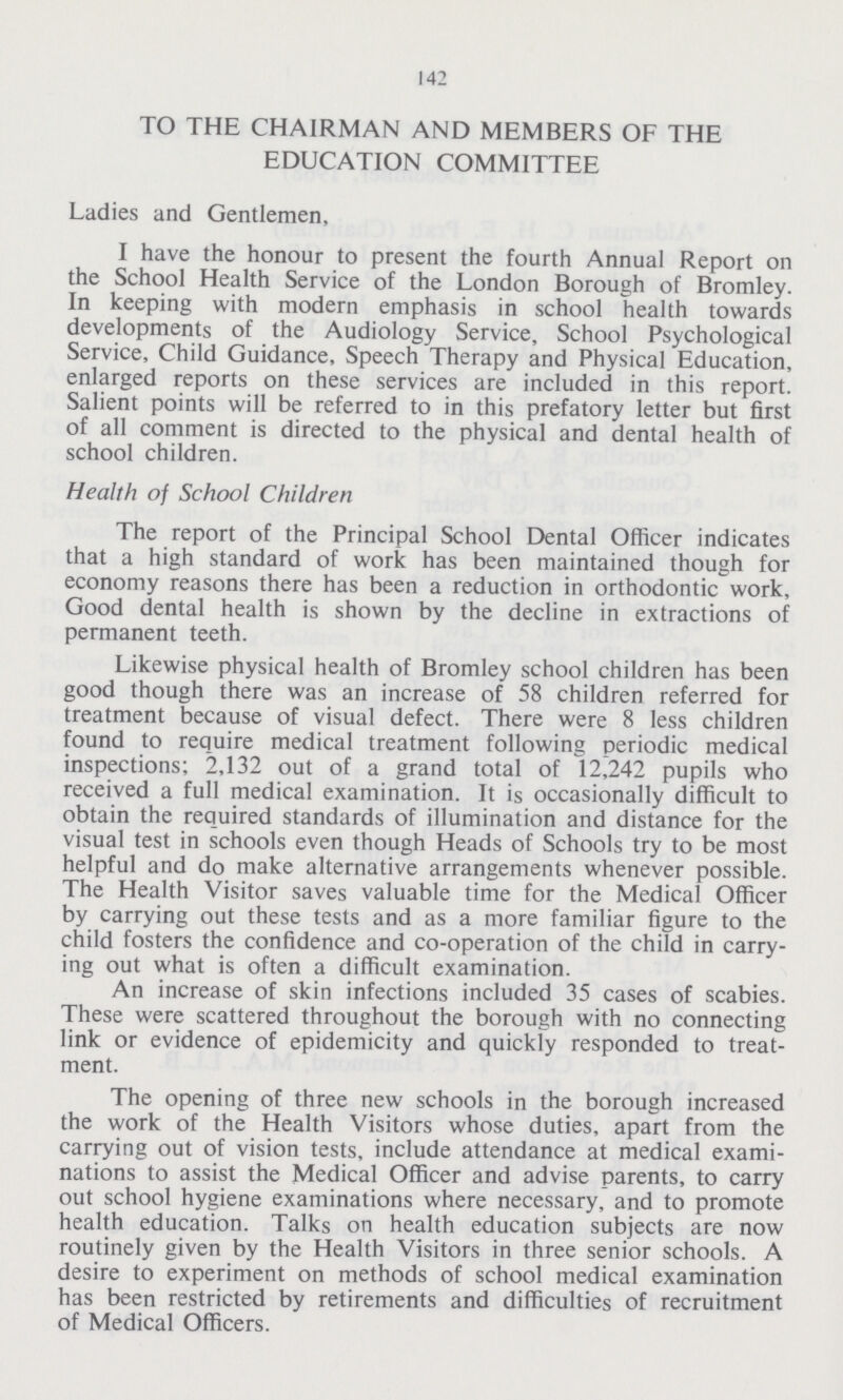 142 TO THE CHAIRMAN AND MEMBERS OF THE EDUCATION COMMITTEE Ladies and Gentlemen, I have the honour to present the fourth Annual Report on the School Health Service of the London Borough of Bromley. In keeping with modern emphasis in school health towards developments of the Audiology Service, School Psychological Service, Child Guidance, Speech Therapy and Physical Education, enlarged reports on these services are included in this report. Salient points will be referred to in this prefatory letter but first of all comment is directed to the physical and dental health of school children. Health of School Children The report of the Principal School Dental Officer indicates that a high standard of work has been maintained though for economy reasons there has been a reduction in orthodontic work, Good dental health is shown by the decline in extractions of permanent teeth. Likewise physical health of Bromley school children has been good though there was an increase of 58 children referred for treatment because of visual defect. There were 8 less children found to require medical treatment following periodic medical inspections; 2,132 out of a grand total of 12,242 pupils who received a full medical examination. It is occasionally difficult to obtain the required standards of illumination and distance for the visual test in schools even though Heads of Schools try to be most helpful and do make alternative arrangements whenever possible. The Health Visitor saves valuable time for the Medical Officer by carrying out these tests and as a more familiar figure to the child fosters the confidence and co-operation of the child in carry ing out what is often a difficult examination. An increase of skin infections included 35 cases of scabies. These were scattered throughout the borough with no connecting link or evidence of epidemicity and quickly responded to treat ment. The opening of three new schools in the borough increased the work of the Health Visitors whose duties, apart from the carrying out of vision tests, include attendance at medical exami nations to assist the Medical Officer and advise parents, to carry out school hygiene examinations where necessary, and to promote health education. Talks on health education subjects are now routinely given by the Health Visitors in three senior schools. A desire to experiment on methods of school medical examination has been restricted by retirements and difficulties of recruitment of Medical Officers.